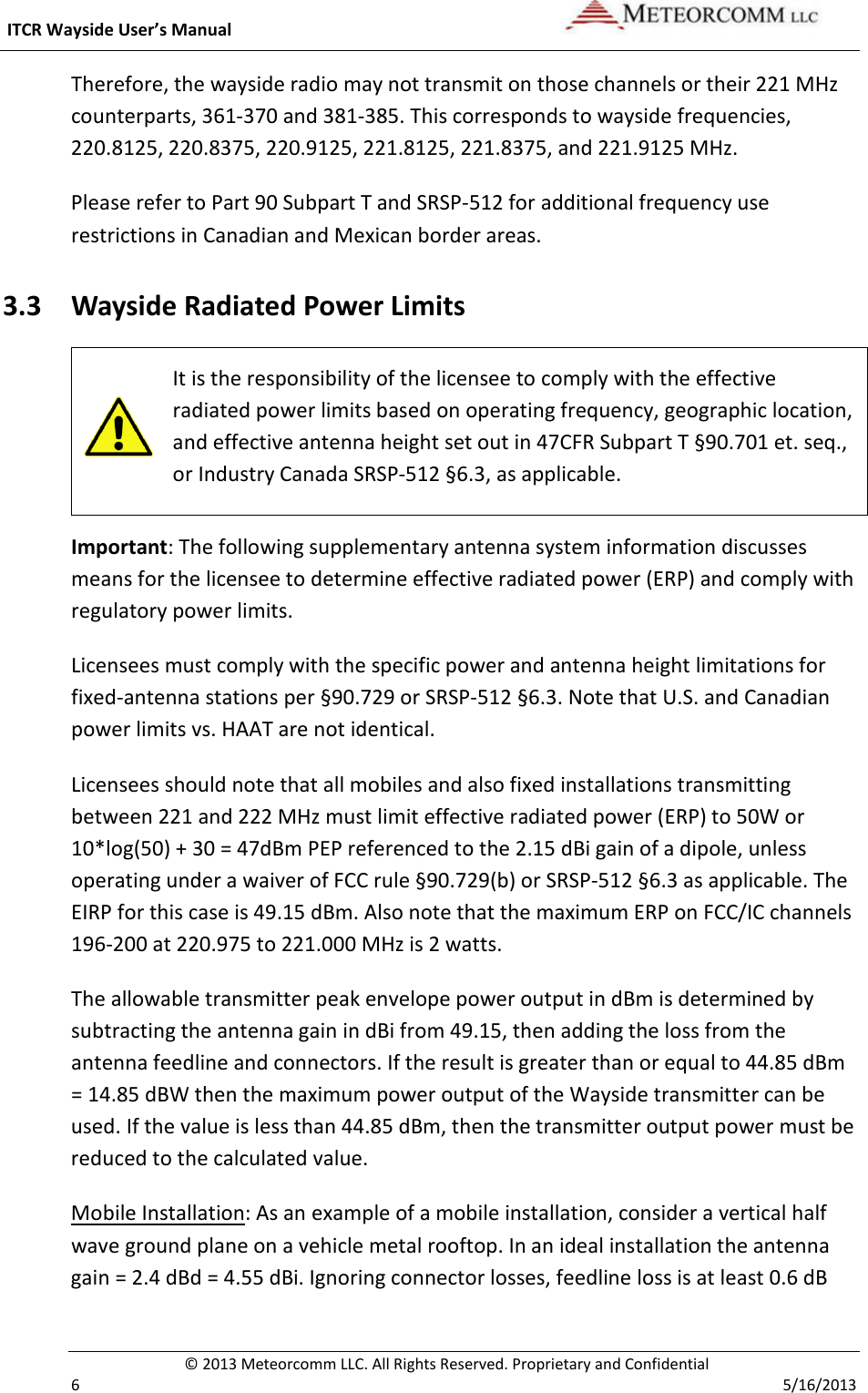  ITCR Wayside User’s Manual    © 2013 Meteorcomm LLC. All Rights Reserved. Proprietary and Confidential   6    5/16/2013 Therefore, the wayside radio may not transmit on those channels or their 221 MHz counterparts, 361-370 and 381-385. This corresponds to wayside frequencies, 220.8125, 220.8375, 220.9125, 221.8125, 221.8375, and 221.9125 MHz. Please refer to Part 90 Subpart T and SRSP-512 for additional frequency use restrictions in Canadian and Mexican border areas. 3.3 Wayside Radiated Power Limits  It is the responsibility of the licensee to comply with the effective radiated power limits based on operating frequency, geographic location, and effective antenna height set out in 47CFR Subpart T §90.701 et. seq., or Industry Canada SRSP-512 §6.3, as applicable. Important: The following supplementary antenna system information discusses means for the licensee to determine effective radiated power (ERP) and comply with regulatory power limits. Licensees must comply with the specific power and antenna height limitations for fixed-antenna stations per §90.729 or SRSP-512 §6.3. Note that U.S. and Canadian power limits vs. HAAT are not identical. Licensees should note that all mobiles and also fixed installations transmitting between 221 and 222 MHz must limit effective radiated power (ERP) to 50W or 10*log(50) + 30 = 47dBm PEP referenced to the 2.15 dBi gain of a dipole, unless operating under a waiver of FCC rule §90.729(b) or SRSP-512 §6.3 as applicable. The EIRP for this case is 49.15 dBm. Also note that the maximum ERP on FCC/IC channels 196-200 at 220.975 to 221.000 MHz is 2 watts. The allowable transmitter peak envelope power output in dBm is determined by subtracting the antenna gain in dBi from 49.15, then adding the loss from the antenna feedline and connectors. If the result is greater than or equal to 44.85 dBm = 14.85 dBW then the maximum power output of the Wayside transmitter can be used. If the value is less than 44.85 dBm, then the transmitter output power must be reduced to the calculated value. Mobile Installation: As an example of a mobile installation, consider a vertical half wave ground plane on a vehicle metal rooftop. In an ideal installation the antenna gain = 2.4 dBd = 4.55 dBi. Ignoring connector losses, feedline loss is at least 0.6 dB 