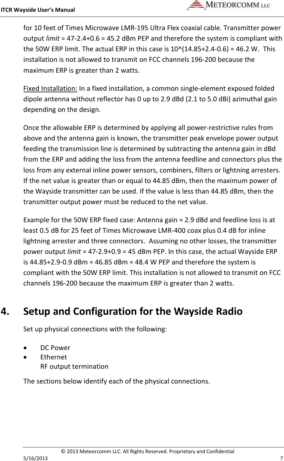 ITCR Wayside User’s Manual    © 2013 Meteorcomm LLC. All Rights Reserved. Proprietary and Confidential   5/16/2013    7 for 10 feet of Times Microwave LMR-195 Ultra Flex coaxial cable. Transmitter power output limit = 47-2.4+0.6 = 45.2 dBm PEP and therefore the system is compliant with the 50W ERP limit. The actual ERP in this case is 10^(14.85+2.4-0.6) = 46.2 W.  This installation is not allowed to transmit on FCC channels 196-200 because the maximum ERP is greater than 2 watts.   Fixed Installation: In a fixed installation, a common single-element exposed folded dipole antenna without reflector has 0 up to 2.9 dBd (2.1 to 5.0 dBi) azimuthal gain depending on the design.  Once the allowable ERP is determined by applying all power-restrictive rules from above and the antenna gain is known, the transmitter peak envelope power output feeding the transmission line is determined by subtracting the antenna gain in dBd from the ERP and adding the loss from the antenna feedline and connectors plus the loss from any external inline power sensors, combiners, filters or lightning arresters. If the net value is greater than or equal to 44.85 dBm, then the maximum power of the Wayside transmitter can be used. If the value is less than 44.85 dBm, then the transmitter output power must be reduced to the net value.  Example for the 50W ERP fixed case: Antenna gain = 2.9 dBd and feedline loss is at least 0.5 dB for 25 feet of Times Microwave LMR-400 coax plus 0.4 dB for inline lightning arrester and three connectors.  Assuming no other losses, the transmitter power output limit = 47-2.9+0.9 = 45 dBm PEP. In this case, the actual Wayside ERP is 44.85+2.9-0.9 dBm = 46.85 dBm = 48.4 W PEP and therefore the system is compliant with the 50W ERP limit. This installation is not allowed to transmit on FCC channels 196-200 because the maximum ERP is greater than 2 watts. 4. Setup and Configuration for the Wayside Radio Set up physical connections with the following: • DC Power • Ethernet RF output termination The sections below identify each of the physical connections. 