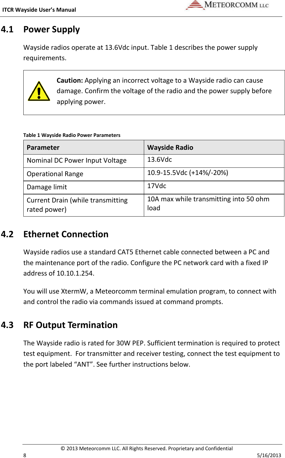  ITCR Wayside User’s Manual    © 2013 Meteorcomm LLC. All Rights Reserved. Proprietary and Confidential   8    5/16/2013 4.1 Power Supply Wayside radios operate at 13.6Vdc input. Table 1 describes the power supply requirements.  Caution: Applying an incorrect voltage to a Wayside radio can cause damage. Confirm the voltage of the radio and the power supply before applying power.   Table 1 Wayside Radio Power Parameters Parameter Wayside Radio Nominal DC Power Input Voltage 13.6Vdc Operational Range 10.9-15.5Vdc (+14%/-20%) Damage limit 17Vdc Current Drain (while transmitting rated power) 10A max while transmitting into 50 ohm load 4.2 Ethernet Connection Wayside radios use a standard CAT5 Ethernet cable connected between a PC and the maintenance port of the radio. Configure the PC network card with a fixed IP address of 10.10.1.254. You will use XtermW, a Meteorcomm terminal emulation program, to connect with and control the radio via commands issued at command prompts.  4.3 RF Output Termination The Wayside radio is rated for 30W PEP. Sufficient termination is required to protect test equipment.  For transmitter and receiver testing, connect the test equipment to the port labeled “ANT”. See further instructions below. 