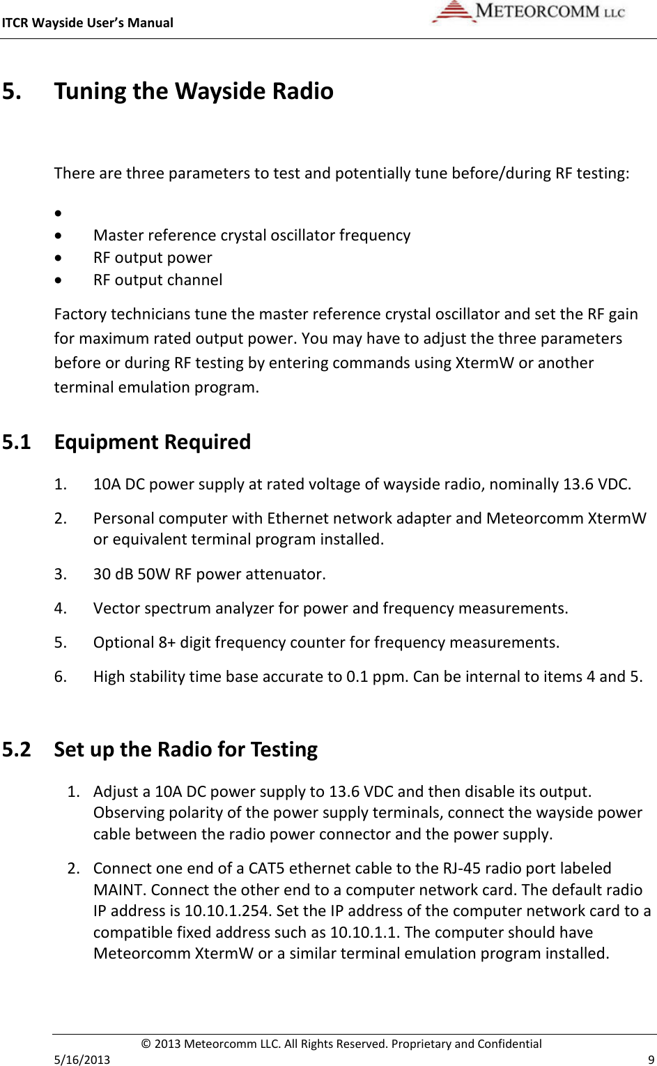 ITCR Wayside User’s Manual    © 2013 Meteorcomm LLC. All Rights Reserved. Proprietary and Confidential   5/16/2013    9 5. Tuning the Wayside Radio  There are three parameters to test and potentially tune before/during RF testing: •  • Master reference crystal oscillator frequency • RF output power • RF output channel Factory technicians tune the master reference crystal oscillator and set the RF gain for maximum rated output power. You may have to adjust the three parameters before or during RF testing by entering commands using XtermW or another terminal emulation program.  5.1 Equipment Required 1. 10A DC power supply at rated voltage of wayside radio, nominally 13.6 VDC. 2. Personal computer with Ethernet network adapter and Meteorcomm XtermW or equivalent terminal program installed. 3. 30 dB 50W RF power attenuator. 4. Vector spectrum analyzer for power and frequency measurements. 5. Optional 8+ digit frequency counter for frequency measurements. 6. High stability time base accurate to 0.1 ppm. Can be internal to items 4 and 5.  5.2 Set up the Radio for Testing 1. Adjust a 10A DC power supply to 13.6 VDC and then disable its output. Observing polarity of the power supply terminals, connect the wayside power cable between the radio power connector and the power supply. 2. Connect one end of a CAT5 ethernet cable to the RJ-45 radio port labeled MAINT. Connect the other end to a computer network card. The default radio IP address is 10.10.1.254. Set the IP address of the computer network card to a compatible fixed address such as 10.10.1.1. The computer should have Meteorcomm XtermW or a similar terminal emulation program installed.    