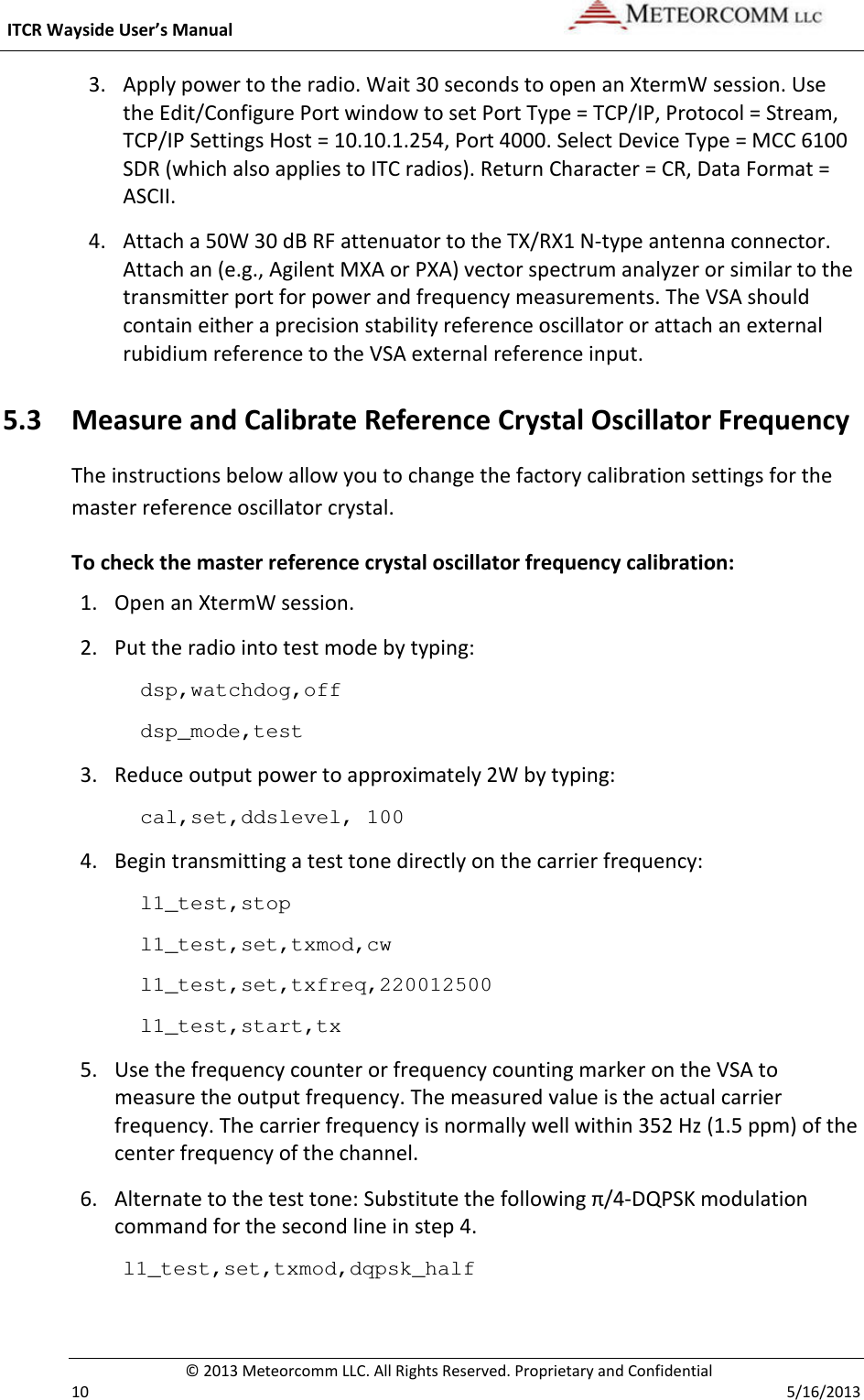  ITCR Wayside User’s Manual    © 2013 Meteorcomm LLC. All Rights Reserved. Proprietary and Confidential   10    5/16/2013 3. Apply power to the radio. Wait 30 seconds to open an XtermW session. Use the Edit/Configure Port window to set Port Type = TCP/IP, Protocol = Stream, TCP/IP Settings Host = 10.10.1.254, Port 4000. Select Device Type = MCC 6100 SDR (which also applies to ITC radios). Return Character = CR, Data Format = ASCII. 4. Attach a 50W 30 dB RF attenuator to the TX/RX1 N-type antenna connector. Attach an (e.g., Agilent MXA or PXA) vector spectrum analyzer or similar to the transmitter port for power and frequency measurements. The VSA should contain either a precision stability reference oscillator or attach an external rubidium reference to the VSA external reference input. 5.3 Measure and Calibrate Reference Crystal Oscillator Frequency The instructions below allow you to change the factory calibration settings for the master reference oscillator crystal.  To check the master reference crystal oscillator frequency calibration: 1. Open an XtermW session. 2. Put the radio into test mode by typing: dsp,watchdog,off dsp_mode,test 3. Reduce output power to approximately 2W by typing: cal,set,ddslevel, 100 4. Begin transmitting a test tone directly on the carrier frequency: l1_test,stop l1_test,set,txmod,cw l1_test,set,txfreq,220012500 l1_test,start,tx 5. Use the frequency counter or frequency counting marker on the VSA to measure the output frequency. The measured value is the actual carrier frequency. The carrier frequency is normally well within 352 Hz (1.5 ppm) of the center frequency of the channel. 6. Alternate to the test tone: Substitute the following π/4-DQPSK modulation command for the second line in step 4. l1_test,set,txmod,dqpsk_half  