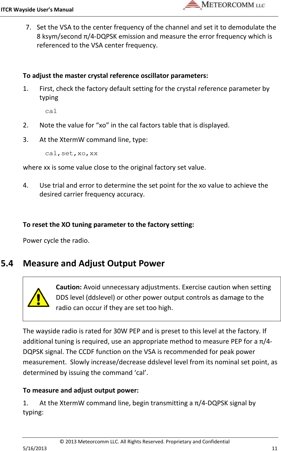 ITCR Wayside User’s Manual    © 2013 Meteorcomm LLC. All Rights Reserved. Proprietary and Confidential   5/16/2013    11 7. Set the VSA to the center frequency of the channel and set it to demodulate the 8 ksym/second π/4-DQPSK emission and measure the error frequency which is referenced to the VSA center frequency.  To adjust the master crystal reference oscillator parameters: 1. First, check the factory default setting for the crystal reference parameter by typing cal  2. Note the value for “xo” in the cal factors table that is displayed. 3. At the XtermW command line, type: cal,set,xo,xx where xx is some value close to the original factory set value. 4. Use trial and error to determine the set point for the xo value to achieve the desired carrier frequency accuracy.  To reset the XO tuning parameter to the factory setting: Power cycle the radio.  5.4 Measure and Adjust Output Power  Caution: Avoid unnecessary adjustments. Exercise caution when setting DDS level (ddslevel) or other power output controls as damage to the radio can occur if they are set too high.  The wayside radio is rated for 30W PEP and is preset to this level at the factory. If additional tuning is required, use an appropriate method to measure PEP for a π/4-DQPSK signal. The CCDF function on the VSA is recommended for peak power measurement.  Slowly increase/decrease ddslevel level from its nominal set point, as determined by issuing the command ‘cal’.  To measure and adjust output power: 1. At the XtermW command line, begin transmitting a π/4-DQPSK signal by typing: 