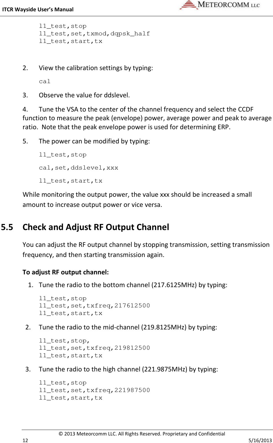  ITCR Wayside User’s Manual    © 2013 Meteorcomm LLC. All Rights Reserved. Proprietary and Confidential   12    5/16/2013 l1_test,stop l1_test,set,txmod,dqpsk_half l1_test,start,tx  2. View the calibration settings by typing: cal 3. Observe the value for ddslevel.  4.  Tune the VSA to the center of the channel frequency and select the CCDF function to measure the peak (envelope) power, average power and peak to average ratio.  Note that the peak envelope power is used for determining ERP. 5. The power can be modified by typing: l1_test,stop cal,set,ddslevel,xxx l1_test,start,tx While monitoring the output power, the value xxx should be increased a small amount to increase output power or vice versa. 5.5 Check and Adjust RF Output Channel You can adjust the RF output channel by stopping transmission, setting transmission frequency, and then starting transmission again.  To adjust RF output channel: 1. Tune the radio to the bottom channel (217.6125MHz) by typing: l1_test,stop l1_test,set,txfreq,217612500 l1_test,start,tx   2. Tune the radio to the mid-channel (219.8125MHz) by typing: l1_test,stop, l1_test,set,txfreq,219812500 l1_test,start,tx   3. Tune the radio to the high channel (221.9875MHz) by typing: l1_test,stop l1_test,set,txfreq,221987500 l1_test,start,tx   