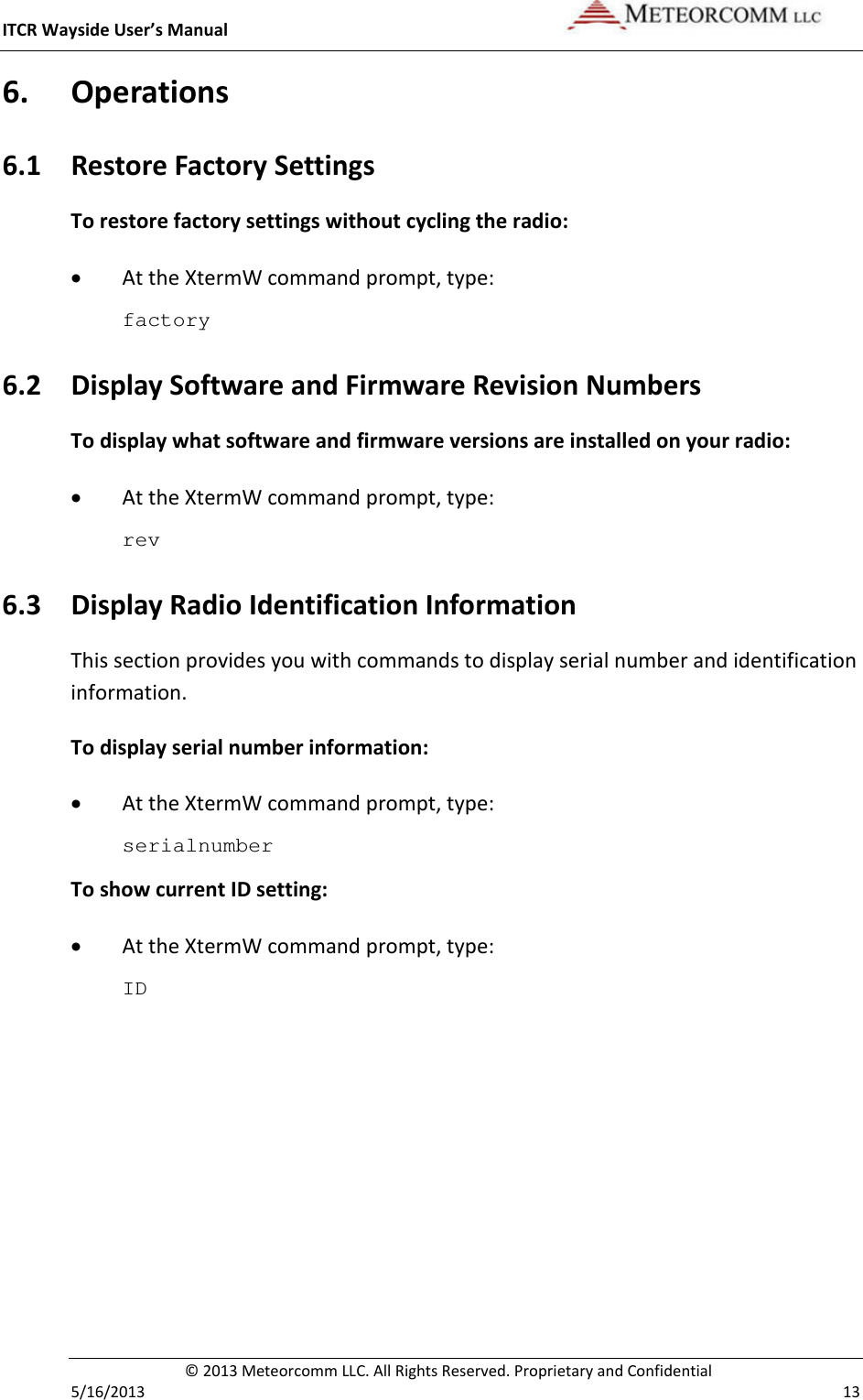 ITCR Wayside User’s Manual    © 2013 Meteorcomm LLC. All Rights Reserved. Proprietary and Confidential   5/16/2013    13 6. Operations 6.1 Restore Factory Settings To restore factory settings without cycling the radio: • At the XtermW command prompt, type: factory 6.2 Display Software and Firmware Revision Numbers To display what software and firmware versions are installed on your radio: • At the XtermW command prompt, type: rev 6.3 Display Radio Identification Information This section provides you with commands to display serial number and identification information. To display serial number information: • At the XtermW command prompt, type: serialnumber To show current ID setting: • At the XtermW command prompt, type: ID 