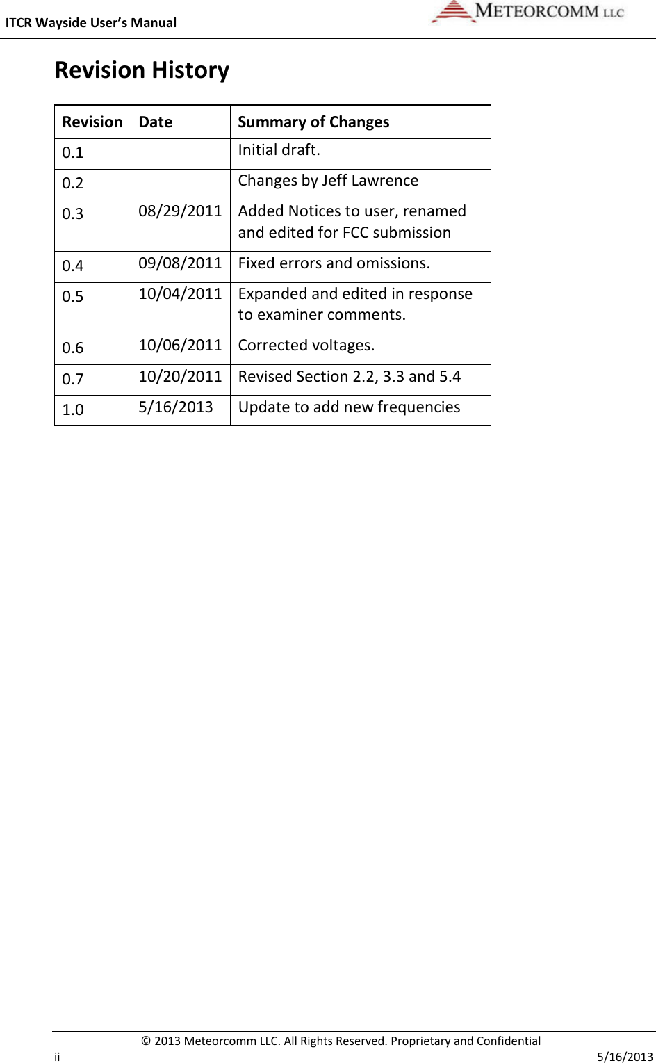  ITCR Wayside User’s Manual    © 2013 Meteorcomm LLC. All Rights Reserved. Proprietary and Confidential   ii    5/16/2013 Revision History Revision Date Summary of Changes 0.1  Initial draft. 0.2  Changes by Jeff Lawrence 0.3 08/29/2011 Added Notices to user, renamed and edited for FCC submission 0.4 09/08/2011 Fixed errors and omissions. 0.5 10/04/2011 Expanded and edited in response to examiner comments. 0.6 10/06/2011 Corrected voltages. 0.7 10/20/2011 Revised Section 2.2, 3.3 and 5.4 1.0 5/16/2013 Update to add new frequencies    