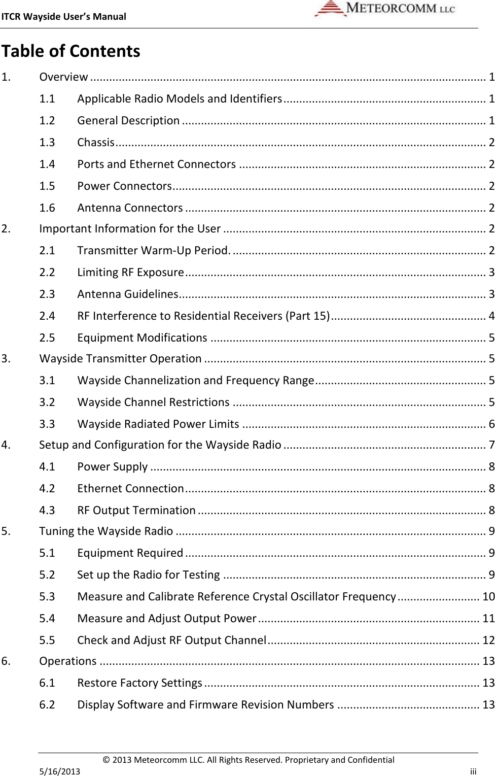 ITCR Wayside User’s Manual    © 2013 Meteorcomm LLC. All Rights Reserved. Proprietary and Confidential   5/16/2013    iii Table of Contents 1. Overview ............................................................................................................................. 1 1.1 Applicable Radio Models and Identifiers ................................................................ 1 1.2 General Description ................................................................................................ 1 1.3 Chassis ..................................................................................................................... 2 1.4 Ports and Ethernet Connectors .............................................................................. 2 1.5 Power Connectors ................................................................................................... 2 1.6 Antenna Connectors ............................................................................................... 2 2. Important Information for the User ................................................................................... 2 2.1 Transmitter Warm-Up Period. ................................................................................ 2 2.2 Limiting RF Exposure ............................................................................................... 3 2.3 Antenna Guidelines ................................................................................................. 3 2.4 RF Interference to Residential Receivers (Part 15) ................................................. 4 2.5 Equipment Modifications ....................................................................................... 5 3. Wayside Transmitter Operation ......................................................................................... 5 3.1 Wayside Channelization and Frequency Range ...................................................... 5 3.2 Wayside Channel Restrictions ................................................................................ 5 3.3 Wayside Radiated Power Limits ............................................................................. 6 4. Setup and Configuration for the Wayside Radio ................................................................ 7 4.1 Power Supply .......................................................................................................... 8 4.2 Ethernet Connection ............................................................................................... 8 4.3 RF Output Termination ........................................................................................... 8 5. Tuning the Wayside Radio .................................................................................................. 9 5.1 Equipment Required ............................................................................................... 9 5.2 Set up the Radio for Testing ................................................................................... 9 5.3 Measure and Calibrate Reference Crystal Oscillator Frequency .......................... 10 5.4 Measure and Adjust Output Power ...................................................................... 11 5.5 Check and Adjust RF Output Channel ................................................................... 12 6. Operations ........................................................................................................................ 13 6.1 Restore Factory Settings ....................................................................................... 13 6.2 Display Software and Firmware Revision Numbers ............................................. 13 