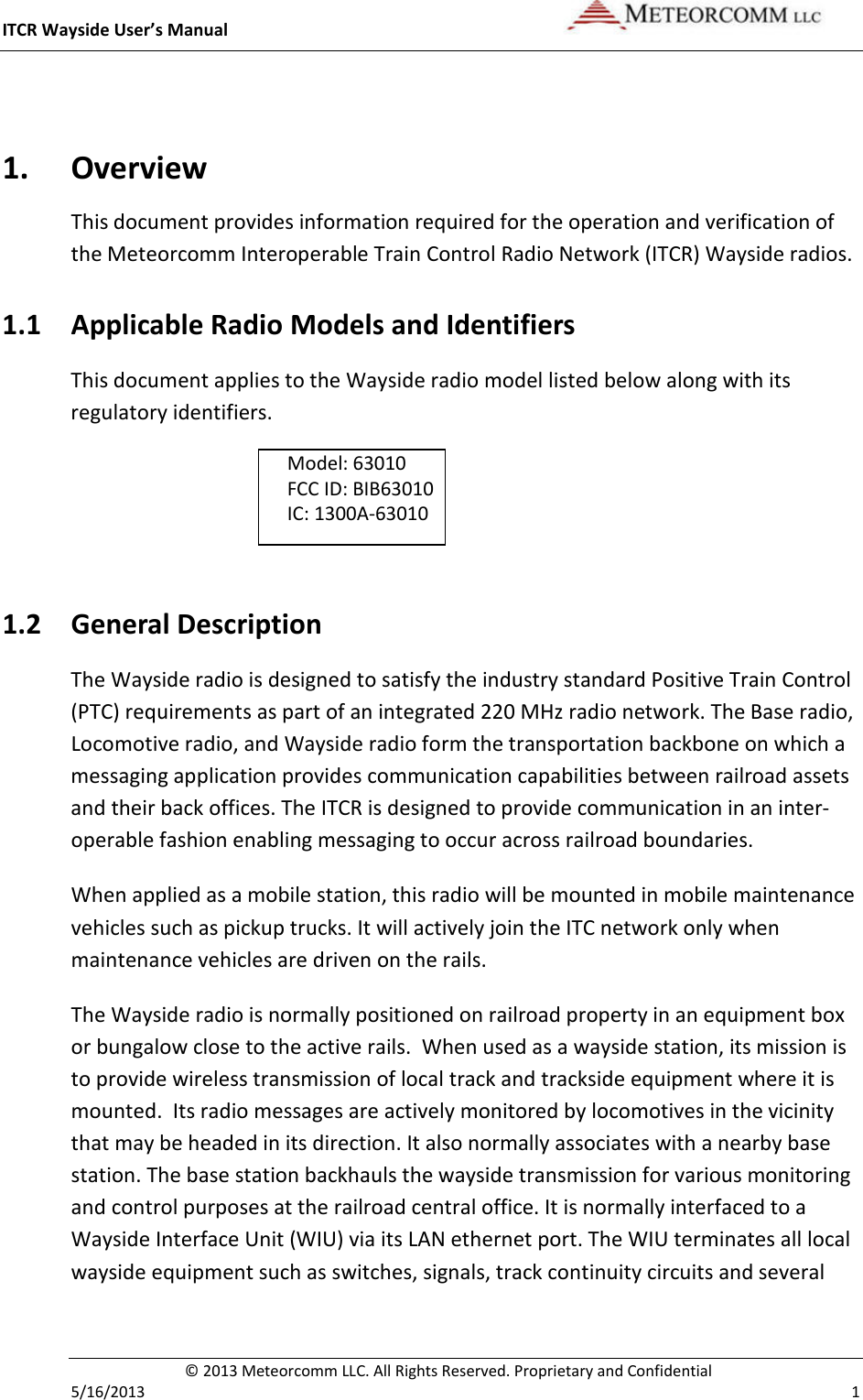 ITCR Wayside User’s Manual    © 2013 Meteorcomm LLC. All Rights Reserved. Proprietary and Confidential   5/16/2013    1  1. Overview This document provides information required for the operation and verification of the Meteorcomm Interoperable Train Control Radio Network (ITCR) Wayside radios. 1.1 Applicable Radio Models and Identifiers This document applies to the Wayside radio model listed below along with its regulatory identifiers.  Model: 63010         FCC ID: BIB63010   IC: 1300A-63010     1.2 General Description The Wayside radio is designed to satisfy the industry standard Positive Train Control (PTC) requirements as part of an integrated 220 MHz radio network. The Base radio, Locomotive radio, and Wayside radio form the transportation backbone on which a messaging application provides communication capabilities between railroad assets and their back offices. The ITCR is designed to provide communication in an inter-operable fashion enabling messaging to occur across railroad boundaries.  When applied as a mobile station, this radio will be mounted in mobile maintenance vehicles such as pickup trucks. It will actively join the ITC network only when maintenance vehicles are driven on the rails. The Wayside radio is normally positioned on railroad property in an equipment box or bungalow close to the active rails.  When used as a wayside station, its mission is to provide wireless transmission of local track and trackside equipment where it is mounted.  Its radio messages are actively monitored by locomotives in the vicinity that may be headed in its direction. It also normally associates with a nearby base station. The base station backhauls the wayside transmission for various monitoring and control purposes at the railroad central office. It is normally interfaced to a Wayside Interface Unit (WIU) via its LAN ethernet port. The WIU terminates all local wayside equipment such as switches, signals, track continuity circuits and several 