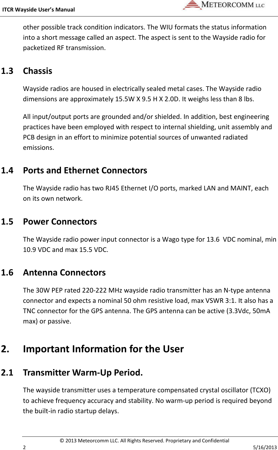  ITCR Wayside User’s Manual    © 2013 Meteorcomm LLC. All Rights Reserved. Proprietary and Confidential   2    5/16/2013 other possible track condition indicators. The WIU formats the status information into a short message called an aspect. The aspect is sent to the Wayside radio for packetized RF transmission. 1.3 Chassis  Wayside radios are housed in electrically sealed metal cases. The Wayside radio dimensions are approximately 15.5W X 9.5 H X 2.0D. It weighs less than 8 lbs. All input/output ports are grounded and/or shielded. In addition, best engineering practices have been employed with respect to internal shielding, unit assembly and PCB design in an effort to minimize potential sources of unwanted radiated emissions.  1.4 Ports and Ethernet Connectors The Wayside radio has two RJ45 Ethernet I/O ports, marked LAN and MAINT, each on its own network.  1.5 Power Connectors The Wayside radio power input connector is a Wago type for 13.6  VDC nominal, min 10.9 VDC and max 15.5 VDC. 1.6 Antenna Connectors  The 30W PEP rated 220-222 MHz wayside radio transmitter has an N-type antenna connector and expects a nominal 50 ohm resistive load, max VSWR 3:1. It also has a TNC connector for the GPS antenna. The GPS antenna can be active (3.3Vdc, 50mA max) or passive. 2. Important Information for the User 2.1 Transmitter Warm-Up Period. The wayside transmitter uses a temperature compensated crystal oscillator (TCXO) to achieve frequency accuracy and stability. No warm-up period is required beyond the built-in radio startup delays. 