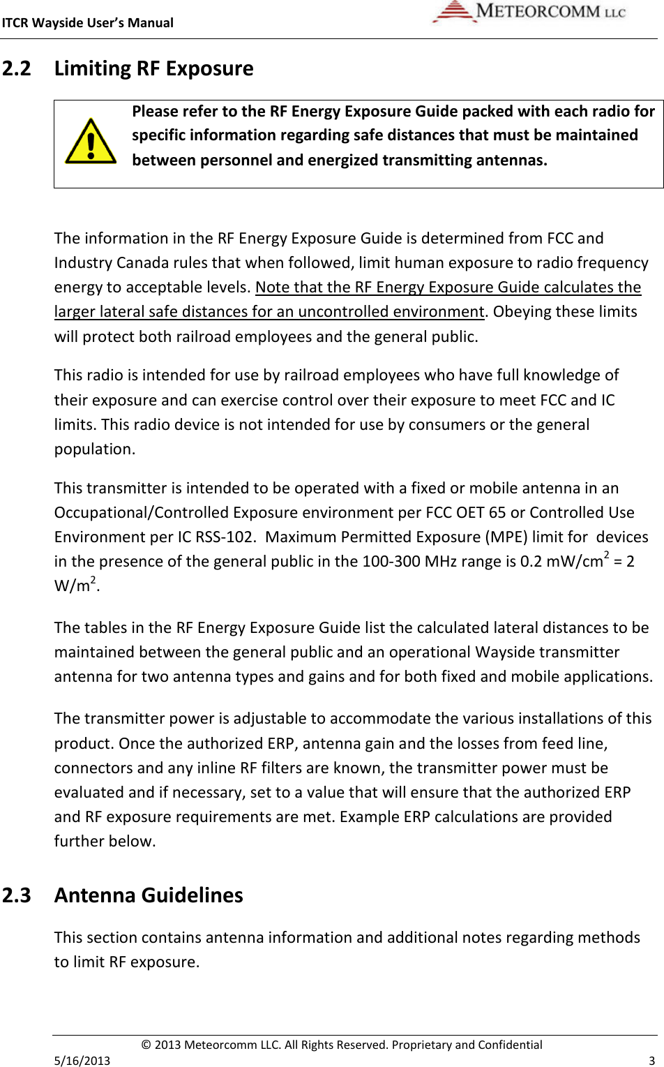 ITCR Wayside User’s Manual    © 2013 Meteorcomm LLC. All Rights Reserved. Proprietary and Confidential   5/16/2013    3 2.2 Limiting RF Exposure  Please refer to the RF Energy Exposure Guide packed with each radio for specific information regarding safe distances that must be maintained between personnel and energized transmitting antennas.   The information in the RF Energy Exposure Guide is determined from FCC and Industry Canada rules that when followed, limit human exposure to radio frequency energy to acceptable levels. Note that the RF Energy Exposure Guide calculates the larger lateral safe distances for an uncontrolled environment. Obeying these limits will protect both railroad employees and the general public. This radio is intended for use by railroad employees who have full knowledge of their exposure and can exercise control over their exposure to meet FCC and IC limits. This radio device is not intended for use by consumers or the general population.  This transmitter is intended to be operated with a fixed or mobile antenna in an Occupational/Controlled Exposure environment per FCC OET 65 or Controlled Use Environment per IC RSS-102.  Maximum Permitted Exposure (MPE) limit for  devices in the presence of the general public in the 100-300 MHz range is 0.2 mW/cm2 = 2 W/m2. The tables in the RF Energy Exposure Guide list the calculated lateral distances to be maintained between the general public and an operational Wayside transmitter antenna for two antenna types and gains and for both fixed and mobile applications.  The transmitter power is adjustable to accommodate the various installations of this product. Once the authorized ERP, antenna gain and the losses from feed line, connectors and any inline RF filters are known, the transmitter power must be evaluated and if necessary, set to a value that will ensure that the authorized ERP and RF exposure requirements are met. Example ERP calculations are provided further below. 2.3 Antenna Guidelines  This section contains antenna information and additional notes regarding methods to limit RF exposure. 