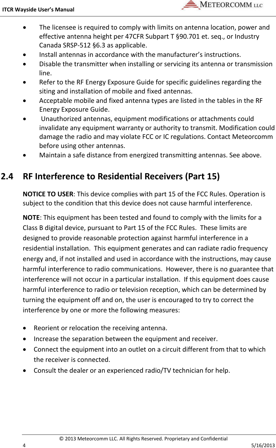  ITCR Wayside User’s Manual    © 2013 Meteorcomm LLC. All Rights Reserved. Proprietary and Confidential   4    5/16/2013 • The licensee is required to comply with limits on antenna location, power and effective antenna height per 47CFR Subpart T §90.701 et. seq., or Industry Canada SRSP-512 §6.3 as applicable. • Install antennas in accordance with the manufacturer’s instructions. • Disable the transmitter when installing or servicing its antenna or transmission line. • Refer to the RF Energy Exposure Guide for specific guidelines regarding the siting and installation of mobile and fixed antennas. • Acceptable mobile and fixed antenna types are listed in the tables in the RF Energy Exposure Guide.  •  Unauthorized antennas, equipment modifications or attachments could invalidate any equipment warranty or authority to transmit. Modification could damage the radio and may violate FCC or IC regulations. Contact Meteorcomm before using other antennas. • Maintain a safe distance from energized transmitting antennas. See above. 2.4 RF Interference to Residential Receivers (Part 15) NOTICE TO USER: This device complies with part 15 of the FCC Rules. Operation is subject to the condition that this device does not cause harmful interference. NOTE: This equipment has been tested and found to comply with the limits for a Class B digital device, pursuant to Part 15 of the FCC Rules.  These limits are designed to provide reasonable protection against harmful interference in a residential installation.  This equipment generates and can radiate radio frequency energy and, if not installed and used in accordance with the instructions, may cause harmful interference to radio communications.  However, there is no guarantee that interference will not occur in a particular installation.  If this equipment does cause harmful interference to radio or television reception, which can be determined by turning the equipment off and on, the user is encouraged to try to correct the interference by one or more the following measures: • Reorient or relocation the receiving antenna. • Increase the separation between the equipment and receiver. • Connect the equipment into an outlet on a circuit different from that to which the receiver is connected. • Consult the dealer or an experienced radio/TV technician for help. 