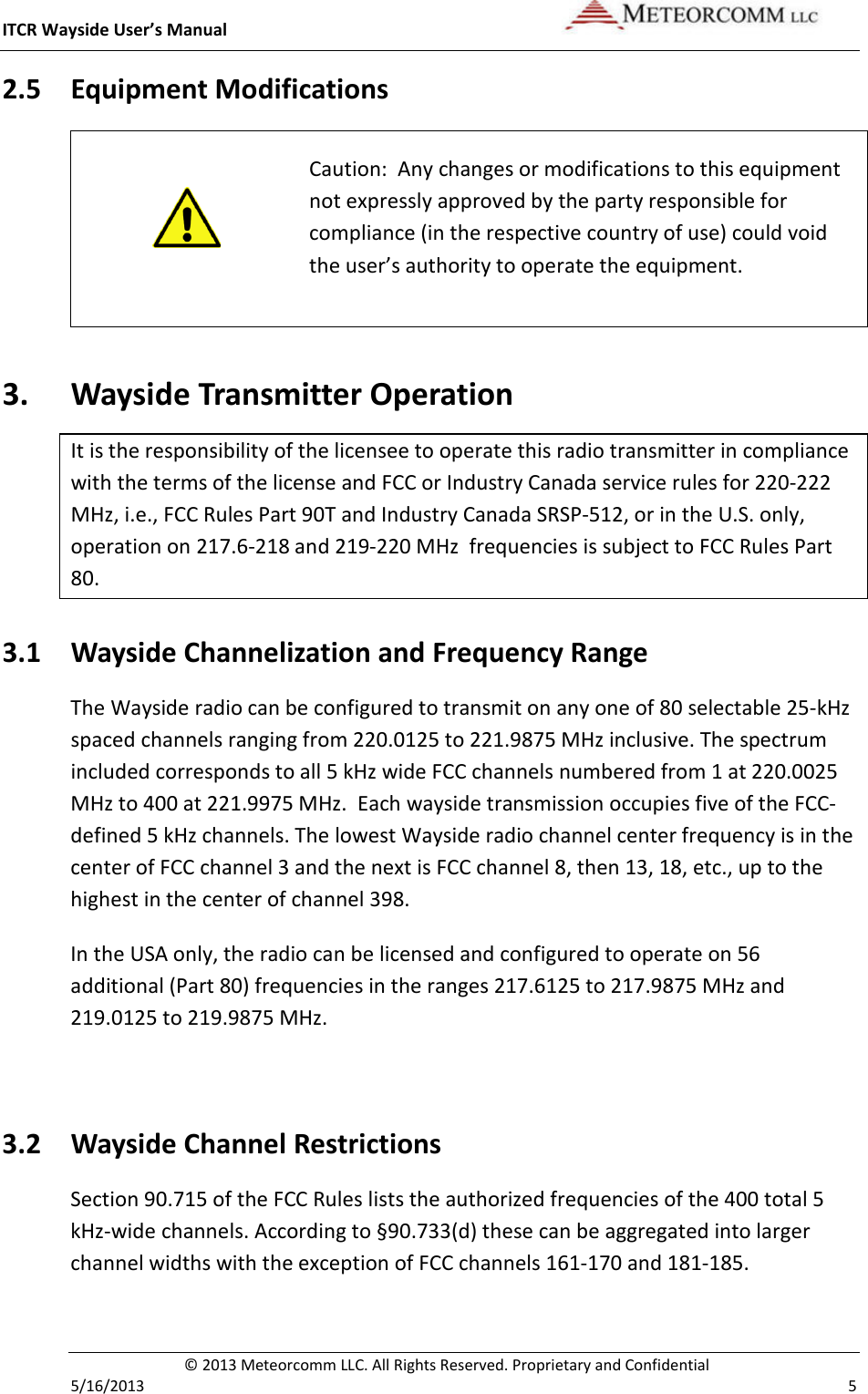 ITCR Wayside User’s Manual    © 2013 Meteorcomm LLC. All Rights Reserved. Proprietary and Confidential   5/16/2013    5 2.5 Equipment Modifications   Caution:  Any changes or modifications to this equipment not expressly approved by the party responsible for compliance (in the respective country of use) could void the user’s authority to operate the equipment. 3. Wayside Transmitter Operation It is the responsibility of the licensee to operate this radio transmitter in compliance with the terms of the license and FCC or Industry Canada service rules for 220-222 MHz, i.e., FCC Rules Part 90T and Industry Canada SRSP-512, or in the U.S. only, operation on 217.6-218 and 219-220 MHz  frequencies is subject to FCC Rules Part 80. 3.1 Wayside Channelization and Frequency Range The Wayside radio can be configured to transmit on any one of 80 selectable 25-kHz spaced channels ranging from 220.0125 to 221.9875 MHz inclusive. The spectrum included corresponds to all 5 kHz wide FCC channels numbered from 1 at 220.0025 MHz to 400 at 221.9975 MHz.  Each wayside transmission occupies five of the FCC-defined 5 kHz channels. The lowest Wayside radio channel center frequency is in the center of FCC channel 3 and the next is FCC channel 8, then 13, 18, etc., up to the highest in the center of channel 398.  In the USA only, the radio can be licensed and configured to operate on 56 additional (Part 80) frequencies in the ranges 217.6125 to 217.9875 MHz and 219.0125 to 219.9875 MHz.   3.2 Wayside Channel Restrictions Section 90.715 of the FCC Rules lists the authorized frequencies of the 400 total 5 kHz-wide channels. According to §90.733(d) these can be aggregated into larger channel widths with the exception of FCC channels 161-170 and 181-185.  