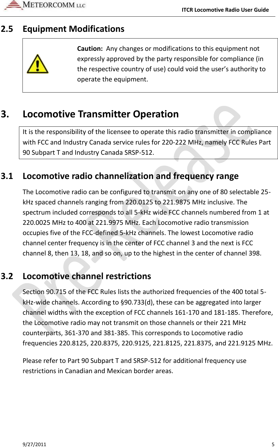     ITCR Locomotive Radio User Guide 9/27/2011    5 2.5 Equipment Modifications   Caution:  Any changes or modifications to this equipment not expressly approved by the party responsible for compliance (in the respective country of use) could void the user’s authority to operate the equipment. 3. Locomotive Transmitter Operation It is the responsibility of the licensee to operate this radio transmitter in compliance with FCC and Industry Canada service rules for 220-222 MHz, namely FCC Rules Part 90 Subpart T and Industry Canada SRSP-512. 3.1 Locomotive radio channelization and frequency range The Locomotive radio can be configured to transmit on any one of 80 selectable 25-kHz spaced channels ranging from 220.0125 to 221.9875 MHz inclusive. The spectrum included corresponds to all 5-kHz wide FCC channels numbered from 1 at 220.0025 MHz to 400 at 221.9975 MHz. Each Locomotive radio transmission occupies five of the FCC-defined 5-kHz channels. The lowest Locomotive radio channel center frequency is in the center of FCC channel 3 and the next is FCC channel 8, then 13, 18, and so on, up to the highest in the center of channel 398. 3.2 Locomotive channel restrictions Section 90.715 of the FCC Rules lists the authorized frequencies of the 400 total 5-kHz-wide channels. According to §90.733(d), these can be aggregated into larger channel widths with the exception of FCC channels 161-170 and 181-185. Therefore, the Locomotive radio may not transmit on those channels or their 221 MHz counterparts, 361-370 and 381-385. This corresponds to Locomotive radio frequencies 220.8125, 220.8375, 220.9125, 221.8125, 221.8375, and 221.9125 MHz. Please refer to Part 90 Subpart T and SRSP-512 for additional frequency use restrictions in Canadian and Mexican border areas. 