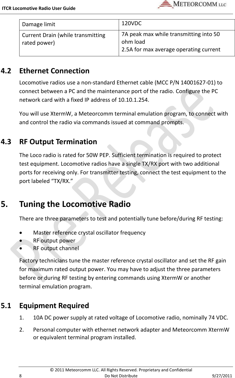  ITCR Locomotive Radio User Guide     © 2011 Meteorcomm LLC. All Rights Reserved. Proprietary and Confidential   8  Do Not Distribute  9/27/2011 Damage limit 120VDC Current Drain (while transmitting rated power) 7A peak max while transmitting into 50 ohm load  2.5A for max average operating current 4.2 Ethernet Connection Locomotive radios use a non-standard Ethernet cable (MCC P/N 14001627-01) to connect between a PC and the maintenance port of the radio. Configure the PC network card with a fixed IP address of 10.10.1.254.  You will use XtermW, a Meteorcomm terminal emulation program, to connect with and control the radio via commands issued at command prompts.  4.3 RF Output Termination The Loco radio is rated for 50W PEP. Sufficient termination is required to protect test equipment. Locomotive radios have a single TX/RX port with two additional ports for receiving only. For transmitter testing, connect the test equipment to the port labeled “TX/RX.”  5. Tuning the Locomotive Radio There are three parameters to test and potentially tune before/during RF testing:  Master reference crystal oscillator frequency  RF output power  RF output channel Factory technicians tune the master reference crystal oscillator and set the RF gain for maximum rated output power. You may have to adjust the three parameters before or during RF testing by entering commands using XtermW or another terminal emulation program.  5.1 Equipment Required 1. 10A DC power supply at rated voltage of Locomotive radio, nominally 74 VDC. 2. Personal computer with ethernet network adapter and Meteorcomm XtermW or equivalent terminal program installed. 