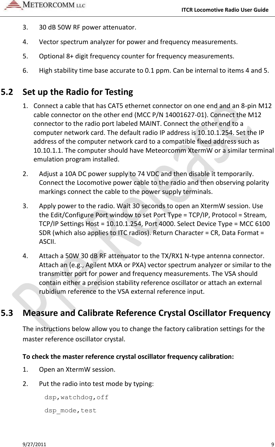     ITCR Locomotive Radio User Guide 9/27/2011    9 3. 30 dB 50W RF power attenuator. 4. Vector spectrum analyzer for power and frequency measurements. 5. Optional 8+ digit frequency counter for frequency measurements. 6. High stability time base accurate to 0.1 ppm. Can be internal to items 4 and 5. 5.2 Set up the Radio for Testing 1. Connect a cable that has CAT5 ethernet connector on one end and an 8-pin M12 cable connector on the other end (MCC P/N 14001627-01). Connect the M12 connector to the radio port labeled MAINT. Connect the other end to a computer network card. The default radio IP address is 10.10.1.254. Set the IP address of the computer network card to a compatible fixed address such as 10.10.1.1. The computer should have Meteorcomm XtermW or a similar terminal emulation program installed.    2. Adjust a 10A DC power supply to 74 VDC and then disable it temporarily. Connect the Locomotive power cable to the radio and then observing polarity markings connect the cable to the power supply terminals. 3. Apply power to the radio. Wait 30 seconds to open an XtermW session. Use the Edit/Configure Port window to set Port Type = TCP/IP, Protocol = Stream, TCP/IP Settings Host = 10.10.1.254, Port 4000. Select Device Type = MCC 6100 SDR (which also applies to ITC radios). Return Character = CR, Data Format = ASCII. 4. Attach a 50W 30 dB RF attenuator to the TX/RX1 N-type antenna connector. Attach an (e.g., Agilent MXA or PXA) vector spectrum analyzer or similar to the transmitter port for power and frequency measurements. The VSA should contain either a precision stability reference oscillator or attach an external rubidium reference to the VSA external reference input. 5.3 Measure and Calibrate Reference Crystal Oscillator Frequency The instructions below allow you to change the factory calibration settings for the master reference oscillator crystal.  To check the master reference crystal oscillator frequency calibration: 1.  Open an XtermW session. 2.  Put the radio into test mode by typing: dsp,watchdog,off dsp_mode,test 