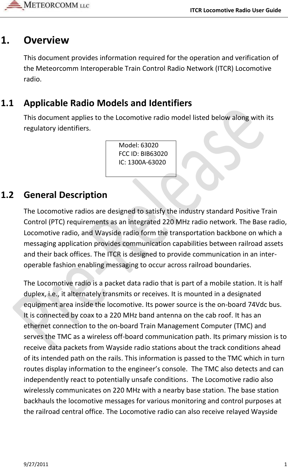     ITCR Locomotive Radio User Guide 9/27/2011    1 1. Overview This document provides information required for the operation and verification of the Meteorcomm Interoperable Train Control Radio Network (ITCR) Locomotive radio. 1.1 Applicable Radio Models and Identifiers This document applies to the Locomotive radio model listed below along with its regulatory identifiers.  Model: 63020 FCC ID: BIB63020 IC: 1300A-63020  1.2 General Description The Locomotive radios are designed to satisfy the industry standard Positive Train Control (PTC) requirements as an integrated 220 MHz radio network. The Base radio, Locomotive radio, and Wayside radio form the transportation backbone on which a messaging application provides communication capabilities between railroad assets and their back offices. The ITCR is designed to provide communication in an inter-operable fashion enabling messaging to occur across railroad boundaries.  The Locomotive radio is a packet data radio that is part of a mobile station. It is half duplex, i.e., it alternately transmits or receives. It is mounted in a designated equipment area inside the locomotive. Its power source is the on-board 74Vdc bus. It is connected by coax to a 220 MHz band antenna on the cab roof. It has an ethernet connection to the on-board Train Management Computer (TMC) and serves the TMC as a wireless off-board communication path. Its primary mission is to receive data packets from Wayside radio stations about the track conditions ahead of its intended path on the rails. This information is passed to the TMC which in turn routes display information to the engineer’s console.  The TMC also detects and can independently react to potentially unsafe conditions.  The Locomotive radio also wirelessly communicates on 220 MHz with a nearby base station. The base station backhauls the locomotive messages for various monitoring and control purposes at the railroad central office. The Locomotive radio can also receive relayed Wayside 
