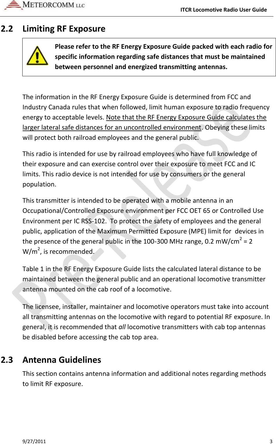     ITCR Locomotive Radio User Guide 9/27/2011    3 2.2 Limiting RF Exposure  Please refer to the RF Energy Exposure Guide packed with each radio for specific information regarding safe distances that must be maintained between personnel and energized transmitting antennas.   The information in the RF Energy Exposure Guide is determined from FCC and Industry Canada rules that when followed, limit human exposure to radio frequency energy to acceptable levels. Note that the RF Energy Exposure Guide calculates the larger lateral safe distances for an uncontrolled environment. Obeying these limits will protect both railroad employees and the general public. This radio is intended for use by railroad employees who have full knowledge of their exposure and can exercise control over their exposure to meet FCC and IC limits. This radio device is not intended for use by consumers or the general population.  This transmitter is intended to be operated with a mobile antenna in an Occupational/Controlled Exposure environment per FCC OET 65 or Controlled Use Environment per IC RSS-102.  To protect the safety of employees and the general public, application of the Maximum Permitted Exposure (MPE) limit for  devices in the presence of the general public in the 100-300 MHz range, 0.2 mW/cm2 = 2 W/m2, is recommended. Table 1 in the RF Energy Exposure Guide lists the calculated lateral distance to be maintained between the general public and an operational locomotive transmitter antenna mounted on the cab roof of a locomotive.  The licensee, installer, maintainer and locomotive operators must take into account all transmitting antennas on the locomotive with regard to potential RF exposure. In general, it is recommended that all locomotive transmitters with cab top antennas be disabled before accessing the cab top area. 2.3 Antenna Guidelines  This section contains antenna information and additional notes regarding methods to limit RF exposure. 