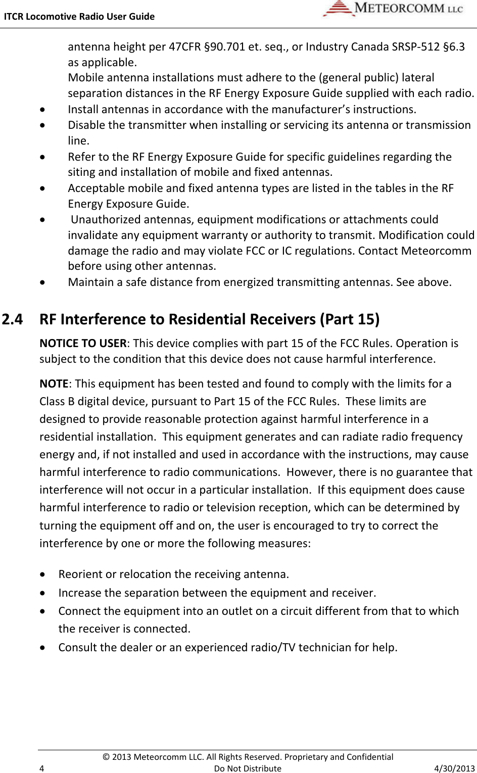  ITCR Locomotive Radio User Guide    © 2013 Meteorcomm LLC. All Rights Reserved. Proprietary and Confidential   4  Do Not Distribute  4/30/2013 antenna height per 47CFR §90.701 et. seq., or Industry Canada SRSP-512 §6.3 as applicable. Mobile antenna installations must adhere to the (general public) lateral separation distances in the RF Energy Exposure Guide supplied with each radio.   • Install antennas in accordance with the manufacturer’s instructions. • Disable the transmitter when installing or servicing its antenna or transmission line. • Refer to the RF Energy Exposure Guide for specific guidelines regarding the siting and installation of mobile and fixed antennas. • Acceptable mobile and fixed antenna types are listed in the tables in the RF Energy Exposure Guide.  •  Unauthorized antennas, equipment modifications or attachments could invalidate any equipment warranty or authority to transmit. Modification could damage the radio and may violate FCC or IC regulations. Contact Meteorcomm before using other antennas. • Maintain a safe distance from energized transmitting antennas. See above. 2.4 RF Interference to Residential Receivers (Part 15) NOTICE TO USER: This device complies with part 15 of the FCC Rules. Operation is subject to the condition that this device does not cause harmful interference. NOTE: This equipment has been tested and found to comply with the limits for a Class B digital device, pursuant to Part 15 of the FCC Rules.  These limits are designed to provide reasonable protection against harmful interference in a residential installation.  This equipment generates and can radiate radio frequency energy and, if not installed and used in accordance with the instructions, may cause harmful interference to radio communications.  However, there is no guarantee that interference will not occur in a particular installation.  If this equipment does cause harmful interference to radio or television reception, which can be determined by turning the equipment off and on, the user is encouraged to try to correct the interference by one or more the following measures: • Reorient or relocation the receiving antenna. • Increase the separation between the equipment and receiver. • Connect the equipment into an outlet on a circuit different from that to which the receiver is connected. • Consult the dealer or an experienced radio/TV technician for help. 