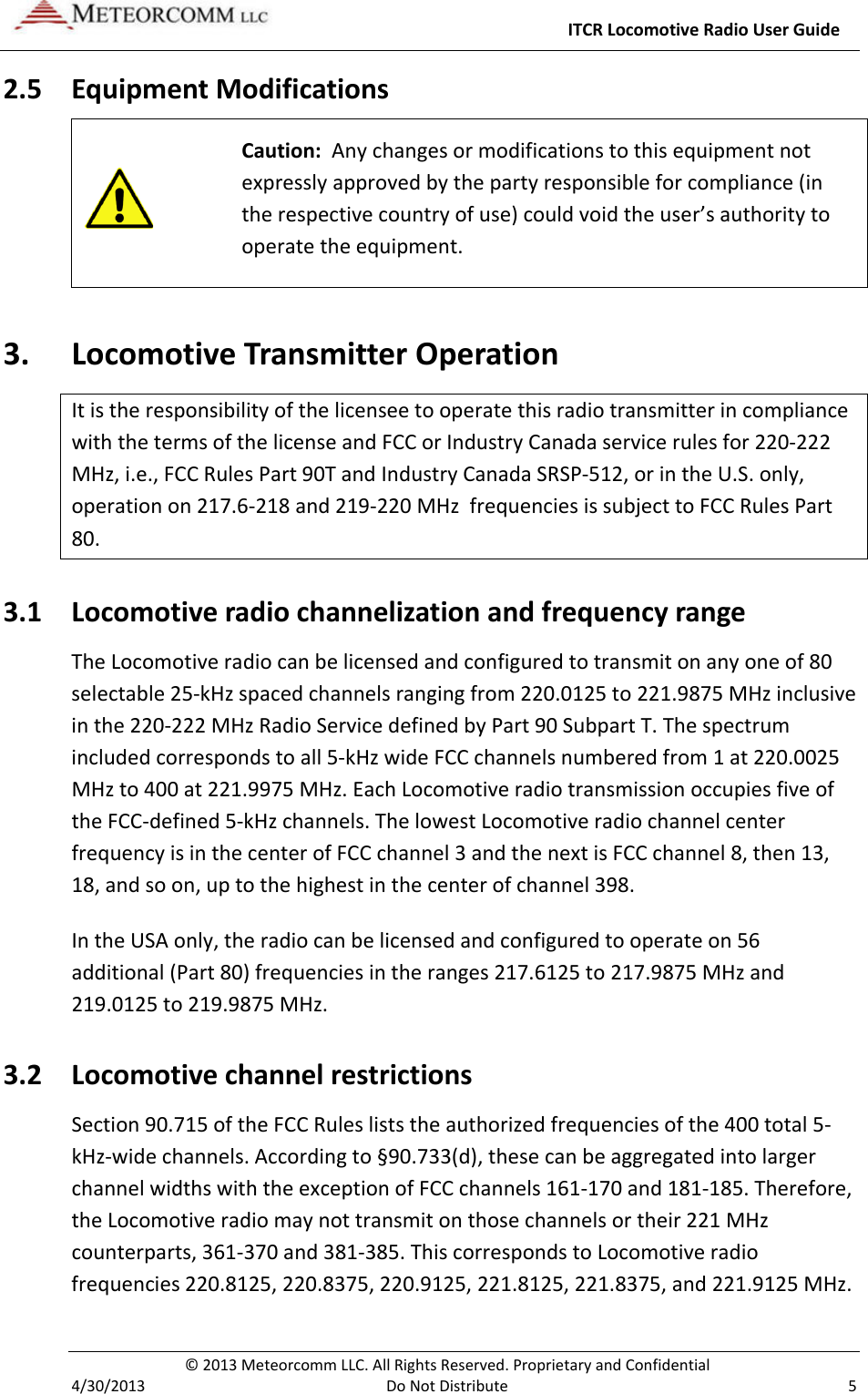     ITCR Locomotive Radio User Guide  © 2013 Meteorcomm LLC. All Rights Reserved. Proprietary and Confidential   4/30/2013  Do Not Distribute  5 2.5 Equipment Modifications   Caution:  Any changes or modifications to this equipment not expressly approved by the party responsible for compliance (in the respective country of use) could void the user’s authority to operate the equipment. 3. Locomotive Transmitter Operation It is the responsibility of the licensee to operate this radio transmitter in compliance with the terms of the license and FCC or Industry Canada service rules for 220-222 MHz, i.e., FCC Rules Part 90T and Industry Canada SRSP-512, or in the U.S. only, operation on 217.6-218 and 219-220 MHz  frequencies is subject to FCC Rules Part 80. 3.1 Locomotive radio channelization and frequency range The Locomotive radio can be licensed and configured to transmit on any one of 80 selectable 25-kHz spaced channels ranging from 220.0125 to 221.9875 MHz inclusive in the 220-222 MHz Radio Service defined by Part 90 Subpart T. The spectrum included corresponds to all 5-kHz wide FCC channels numbered from 1 at 220.0025 MHz to 400 at 221.9975 MHz. Each Locomotive radio transmission occupies five of the FCC-defined 5-kHz channels. The lowest Locomotive radio channel center frequency is in the center of FCC channel 3 and the next is FCC channel 8, then 13, 18, and so on, up to the highest in the center of channel 398. In the USA only, the radio can be licensed and configured to operate on 56 additional (Part 80) frequencies in the ranges 217.6125 to 217.9875 MHz and 219.0125 to 219.9875 MHz.  3.2 Locomotive channel restrictions Section 90.715 of the FCC Rules lists the authorized frequencies of the 400 total 5-kHz-wide channels. According to §90.733(d), these can be aggregated into larger channel widths with the exception of FCC channels 161-170 and 181-185. Therefore, the Locomotive radio may not transmit on those channels or their 221 MHz counterparts, 361-370 and 381-385. This corresponds to Locomotive radio frequencies 220.8125, 220.8375, 220.9125, 221.8125, 221.8375, and 221.9125 MHz. 
