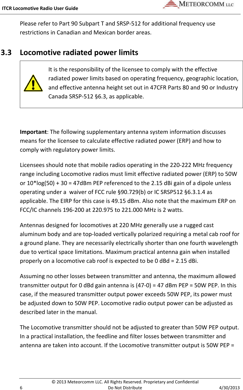  ITCR Locomotive Radio User Guide    © 2013 Meteorcomm LLC. All Rights Reserved. Proprietary and Confidential   6  Do Not Distribute  4/30/2013 Please refer to Part 90 Subpart T and SRSP-512 for additional frequency use restrictions in Canadian and Mexican border areas. 3.3 Locomotive radiated power limits  It is the responsibility of the licensee to comply with the effective radiated power limits based on operating frequency, geographic location, and effective antenna height set out in 47CFR Parts 80 and 90 or Industry Canada SRSP-512 §6.3, as applicable.  Important: The following supplementary antenna system information discusses means for the licensee to calculate effective radiated power (ERP) and how to comply with regulatory power limits. Licensees should note that mobile radios operating in the 220-222 MHz frequency range including Locomotive radios must limit effective radiated power (ERP) to 50W or 10*log(50) + 30 = 47dBm PEP referenced to the 2.15 dBi gain of a dipole unless operating under a  waiver of FCC rule §90.729(b) or IC SRSP512 §6.3.1.4 as applicable. The EIRP for this case is 49.15 dBm. Also note that the maximum ERP on FCC/IC channels 196-200 at 220.975 to 221.000 MHz is 2 watts. Antennas designed for locomotives at 220 MHz generally use a rugged cast aluminum body and are top-loaded vertically polarized requiring a metal cab roof for a ground plane. They are necessarily electrically shorter than one fourth wavelength due to vertical space limitations. Maximum practical antenna gain when installed properly on a locomotive cab roof is expected to be 0 dBd = 2.15 dBi. Assuming no other losses between transmitter and antenna, the maximum allowed transmitter output for 0 dBd gain antenna is (47-0) = 47 dBm PEP = 50W PEP. In this case, if the measured transmitter output power exceeds 50W PEP, its power must be adjusted down to 50W PEP. Locomotive radio output power can be adjusted as described later in the manual.  The Locomotive transmitter should not be adjusted to greater than 50W PEP output. In a practical installation, the feedline and filter losses between transmitter and antenna are taken into account. If the Locomotive transmitter output is 50W PEP = 