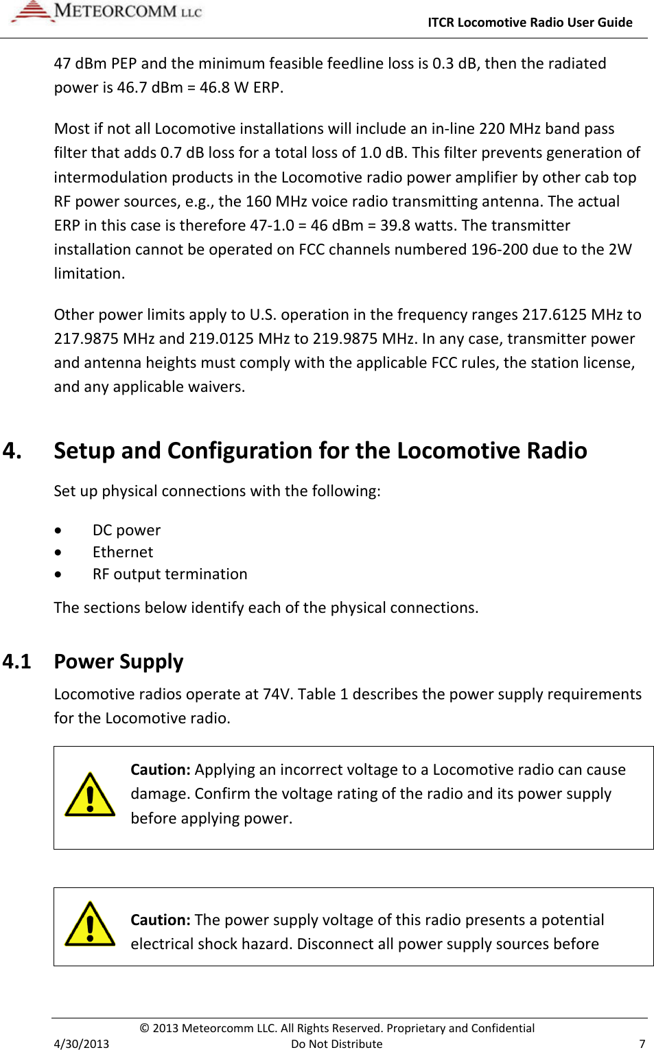     ITCR Locomotive Radio User Guide  © 2013 Meteorcomm LLC. All Rights Reserved. Proprietary and Confidential   4/30/2013  Do Not Distribute  7 47 dBm PEP and the minimum feasible feedline loss is 0.3 dB, then the radiated power is 46.7 dBm = 46.8 W ERP.  Most if not all Locomotive installations will include an in-line 220 MHz band pass filter that adds 0.7 dB loss for a total loss of 1.0 dB. This filter prevents generation of intermodulation products in the Locomotive radio power amplifier by other cab top RF power sources, e.g., the 160 MHz voice radio transmitting antenna. The actual ERP in this case is therefore 47-1.0 = 46 dBm = 39.8 watts. The transmitter installation cannot be operated on FCC channels numbered 196-200 due to the 2W limitation. Other power limits apply to U.S. operation in the frequency ranges 217.6125 MHz to 217.9875 MHz and 219.0125 MHz to 219.9875 MHz. In any case, transmitter power and antenna heights must comply with the applicable FCC rules, the station license, and any applicable waivers. 4. Setup and Configuration for the Locomotive Radio Set up physical connections with the following: • DC power • Ethernet • RF output termination The sections below identify each of the physical connections.  4.1 Power Supply Locomotive radios operate at 74V. Table 1 describes the power supply requirements for the Locomotive radio.  Caution: Applying an incorrect voltage to a Locomotive radio can cause damage. Confirm the voltage rating of the radio and its power supply before applying power.    Caution: The power supply voltage of this radio presents a potential electrical shock hazard. Disconnect all power supply sources before 