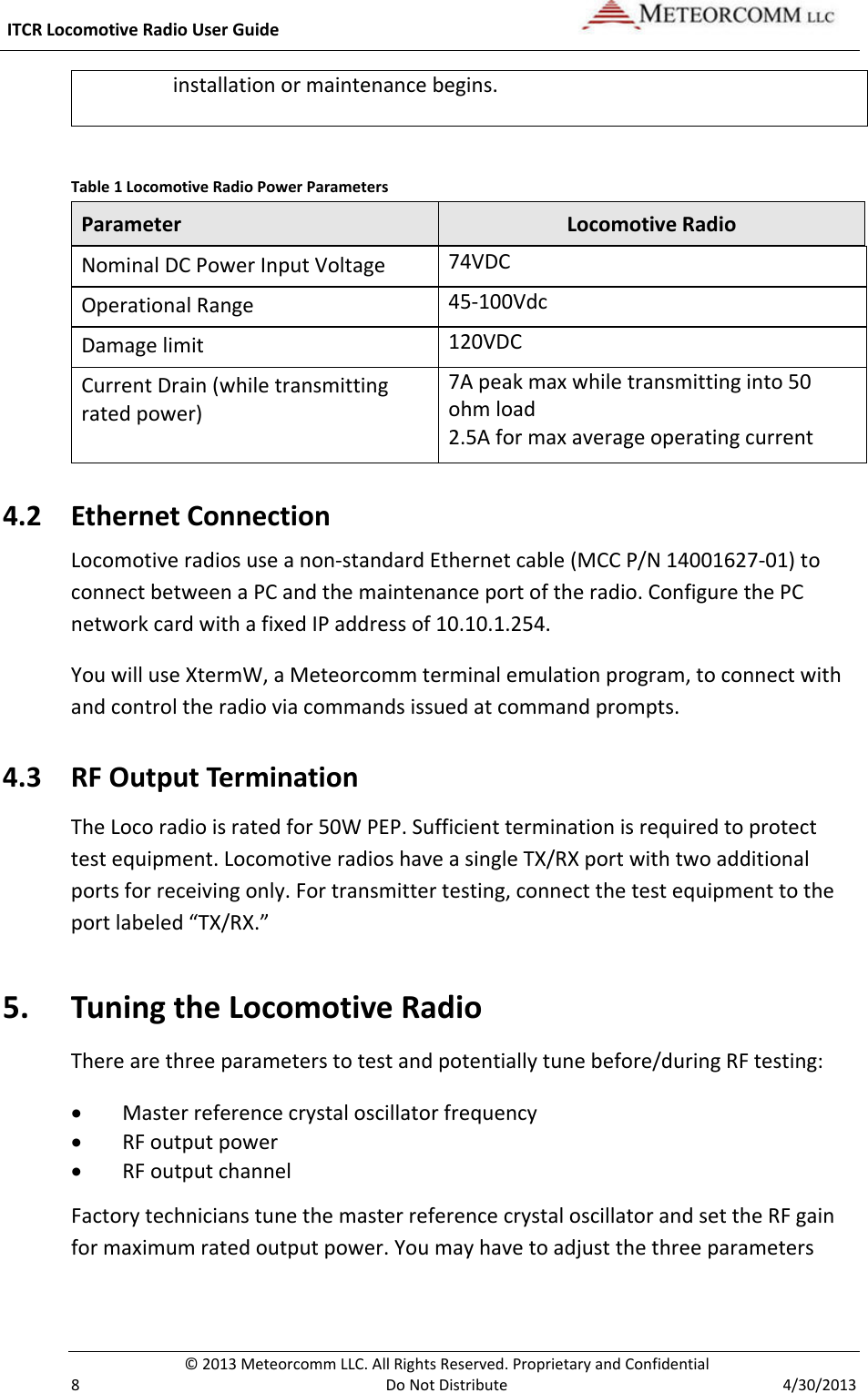  ITCR Locomotive Radio User Guide    © 2013 Meteorcomm LLC. All Rights Reserved. Proprietary and Confidential   8  Do Not Distribute  4/30/2013 installation or maintenance begins.   Table 1 Locomotive Radio Power Parameters Parameter Locomotive Radio Nominal DC Power Input Voltage 74VDC Operational Range 45-100Vdc Damage limit 120VDC Current Drain (while transmitting rated power) 7A peak max while transmitting into 50 ohm load  2.5A for max average operating current 4.2 Ethernet Connection Locomotive radios use a non-standard Ethernet cable (MCC P/N 14001627-01) to connect between a PC and the maintenance port of the radio. Configure the PC network card with a fixed IP address of 10.10.1.254.  You will use XtermW, a Meteorcomm terminal emulation program, to connect with and control the radio via commands issued at command prompts.  4.3 RF Output Termination The Loco radio is rated for 50W PEP. Sufficient termination is required to protect test equipment. Locomotive radios have a single TX/RX port with two additional ports for receiving only. For transmitter testing, connect the test equipment to the port labeled “TX/RX.”  5. Tuning the Locomotive Radio There are three parameters to test and potentially tune before/during RF testing: • Master reference crystal oscillator frequency • RF output power • RF output channel Factory technicians tune the master reference crystal oscillator and set the RF gain for maximum rated output power. You may have to adjust the three parameters 