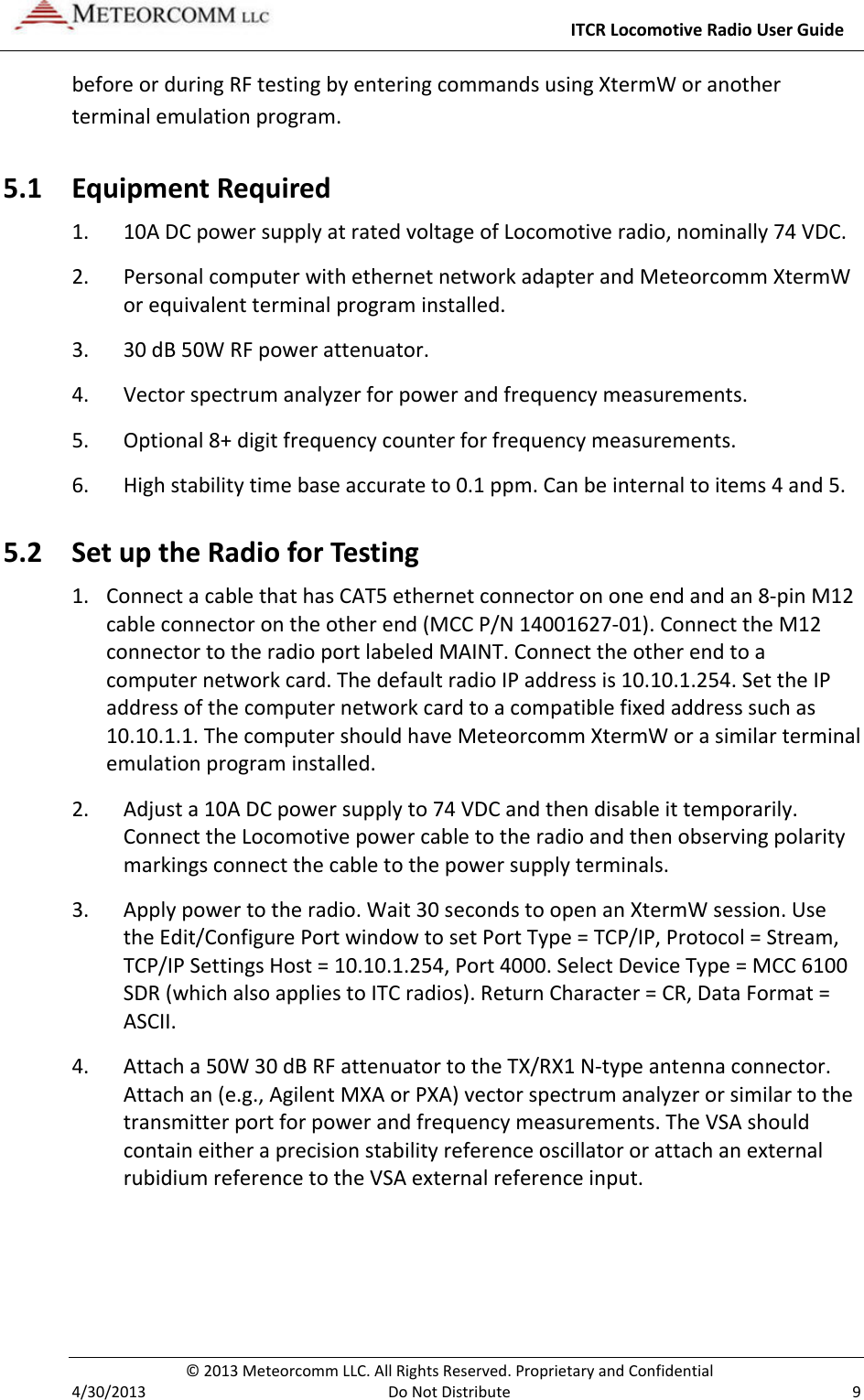     ITCR Locomotive Radio User Guide  © 2013 Meteorcomm LLC. All Rights Reserved. Proprietary and Confidential   4/30/2013  Do Not Distribute  9 before or during RF testing by entering commands using XtermW or another terminal emulation program.  5.1 Equipment Required 1. 10A DC power supply at rated voltage of Locomotive radio, nominally 74 VDC. 2. Personal computer with ethernet network adapter and Meteorcomm XtermW or equivalent terminal program installed. 3. 30 dB 50W RF power attenuator. 4. Vector spectrum analyzer for power and frequency measurements. 5. Optional 8+ digit frequency counter for frequency measurements. 6. High stability time base accurate to 0.1 ppm. Can be internal to items 4 and 5. 5.2 Set up the Radio for Testing 1. Connect a cable that has CAT5 ethernet connector on one end and an 8-pin M12 cable connector on the other end (MCC P/N 14001627-01). Connect the M12 connector to the radio port labeled MAINT. Connect the other end to a computer network card. The default radio IP address is 10.10.1.254. Set the IP address of the computer network card to a compatible fixed address such as 10.10.1.1. The computer should have Meteorcomm XtermW or a similar terminal emulation program installed.    2. Adjust a 10A DC power supply to 74 VDC and then disable it temporarily. Connect the Locomotive power cable to the radio and then observing polarity markings connect the cable to the power supply terminals. 3. Apply power to the radio. Wait 30 seconds to open an XtermW session. Use the Edit/Configure Port window to set Port Type = TCP/IP, Protocol = Stream, TCP/IP Settings Host = 10.10.1.254, Port 4000. Select Device Type = MCC 6100 SDR (which also applies to ITC radios). Return Character = CR, Data Format = ASCII. 4. Attach a 50W 30 dB RF attenuator to the TX/RX1 N-type antenna connector. Attach an (e.g., Agilent MXA or PXA) vector spectrum analyzer or similar to the transmitter port for power and frequency measurements. The VSA should contain either a precision stability reference oscillator or attach an external rubidium reference to the VSA external reference input. 