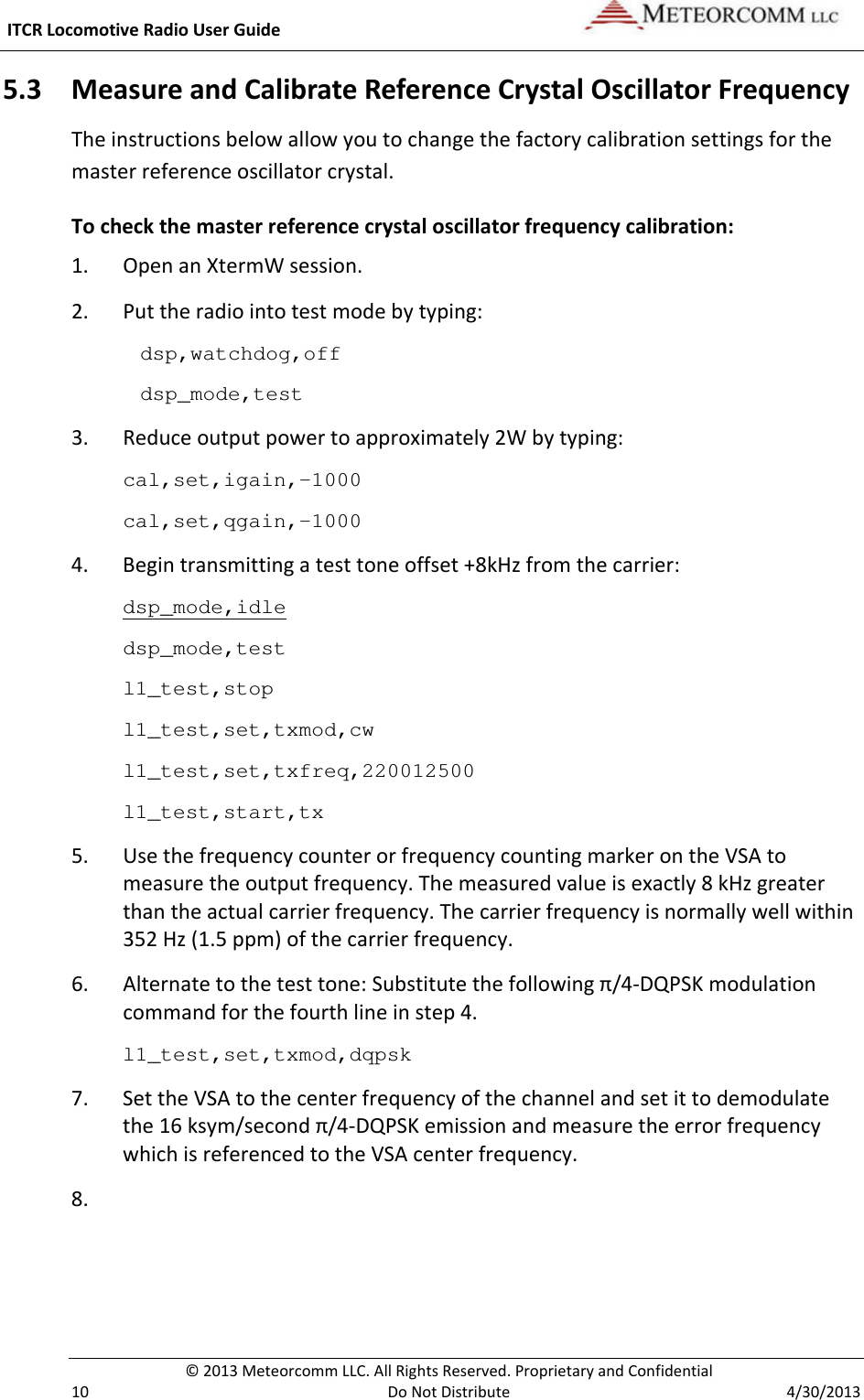  ITCR Locomotive Radio User Guide    © 2013 Meteorcomm LLC. All Rights Reserved. Proprietary and Confidential   10  Do Not Distribute  4/30/2013 5.3 Measure and Calibrate Reference Crystal Oscillator Frequency The instructions below allow you to change the factory calibration settings for the master reference oscillator crystal.  To check the master reference crystal oscillator frequency calibration: 1. Open an XtermW session. 2. Put the radio into test mode by typing: dsp,watchdog,off dsp_mode,test 3.  Reduce output power to approximately 2W by typing: cal,set,igain,-1000 cal,set,qgain,-1000 4. Begin transmitting a test tone offset +8kHz from the carrier: dsp_mode,idle dsp_mode,test l1_test,stop l1_test,set,txmod,cw l1_test,set,txfreq,220012500 l1_test,start,tx 5. Use the frequency counter or frequency counting marker on the VSA to measure the output frequency. The measured value is exactly 8 kHz greater than the actual carrier frequency. The carrier frequency is normally well within 352 Hz (1.5 ppm) of the carrier frequency. 6. Alternate to the test tone: Substitute the following π/4-DQPSK modulation command for the fourth line in step 4. l1_test,set,txmod,dqpsk  7. Set the VSA to the center frequency of the channel and set it to demodulate the 16 ksym/second π/4-DQPSK emission and measure the error frequency which is referenced to the VSA center frequency. 8.   