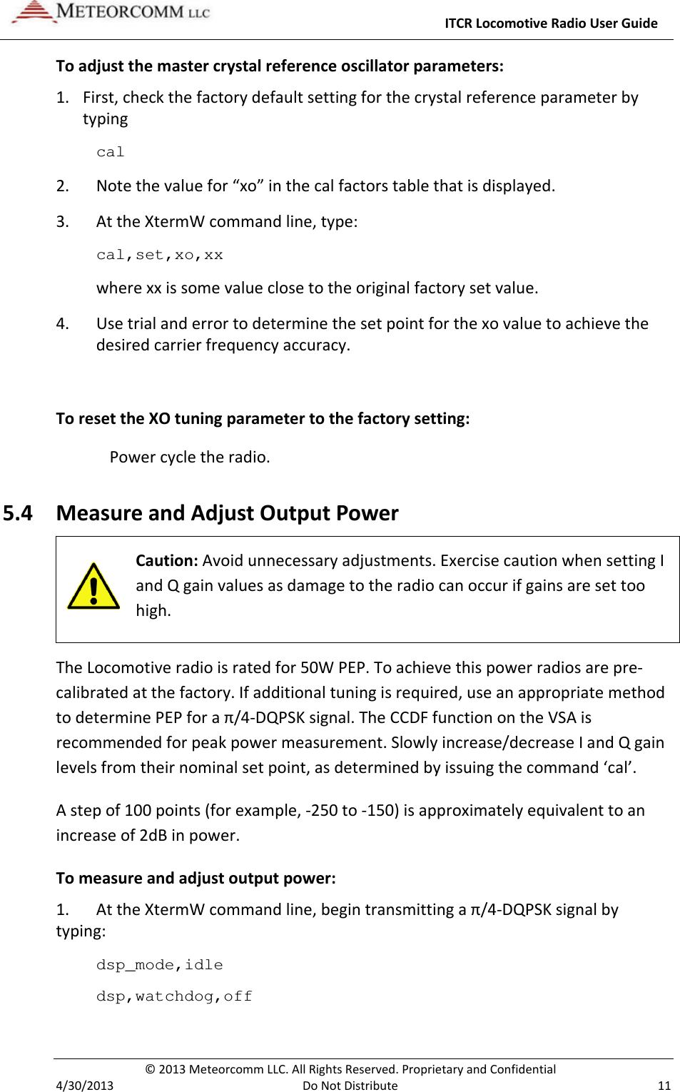     ITCR Locomotive Radio User Guide  © 2013 Meteorcomm LLC. All Rights Reserved. Proprietary and Confidential   4/30/2013  Do Not Distribute  11 To adjust the master crystal reference oscillator parameters: 1. First, check the factory default setting for the crystal reference parameter by typing cal  2. Note the value for “xo” in the cal factors table that is displayed. 3. At the XtermW command line, type: cal,set,xo,xx where xx is some value close to the original factory set value. 4. Use trial and error to determine the set point for the xo value to achieve the desired carrier frequency accuracy.  To reset the XO tuning parameter to the factory setting: Power cycle the radio.  5.4 Measure and Adjust Output Power  Caution: Avoid unnecessary adjustments. Exercise caution when setting I and Q gain values as damage to the radio can occur if gains are set too high.  The Locomotive radio is rated for 50W PEP. To achieve this power radios are pre-calibrated at the factory. If additional tuning is required, use an appropriate method to determine PEP for a π/4-DQPSK signal. The CCDF function on the VSA is recommended for peak power measurement. Slowly increase/decrease I and Q gain levels from their nominal set point, as determined by issuing the command ‘cal’.  A step of 100 points (for example, -250 to -150) is approximately equivalent to an increase of 2dB in power.  To measure and adjust output power: 1. At the XtermW command line, begin transmitting a π/4-DQPSK signal by typing: dsp_mode,idle dsp,watchdog,off 