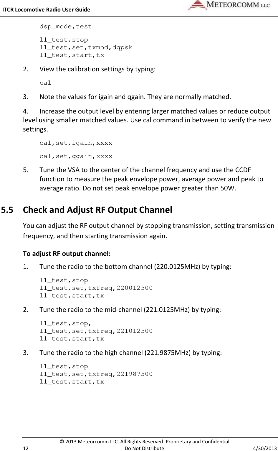  ITCR Locomotive Radio User Guide    © 2013 Meteorcomm LLC. All Rights Reserved. Proprietary and Confidential   12  Do Not Distribute  4/30/2013 dsp_mode,test l1_test,stop l1_test,set,txmod,dqpsk l1_test,start,tx 2. View the calibration settings by typing: cal 3.  Note the values for igain and qgain. They are normally matched. 4. Increase the output level by entering larger matched values or reduce output level using smaller matched values. Use cal command in between to verify the new settings. cal,set,igain,xxxx cal,set,qgain,xxxx  5. Tune the VSA to the center of the channel frequency and use the CCDF function to measure the peak envelope power, average power and peak to average ratio. Do not set peak envelope power greater than 50W. 5.5 Check and Adjust RF Output Channel You can adjust the RF output channel by stopping transmission, setting transmission frequency, and then starting transmission again.  To adjust RF output channel: 1. Tune the radio to the bottom channel (220.0125MHz) by typing: l1_test,stop l1_test,set,txfreq,220012500 l1_test,start,tx   2. Tune the radio to the mid-channel (221.0125MHz) by typing: l1_test,stop, l1_test,set,txfreq,221012500 l1_test,start,tx   3. Tune the radio to the high channel (221.9875MHz) by typing: l1_test,stop l1_test,set,txfreq,221987500 l1_test,start,tx   