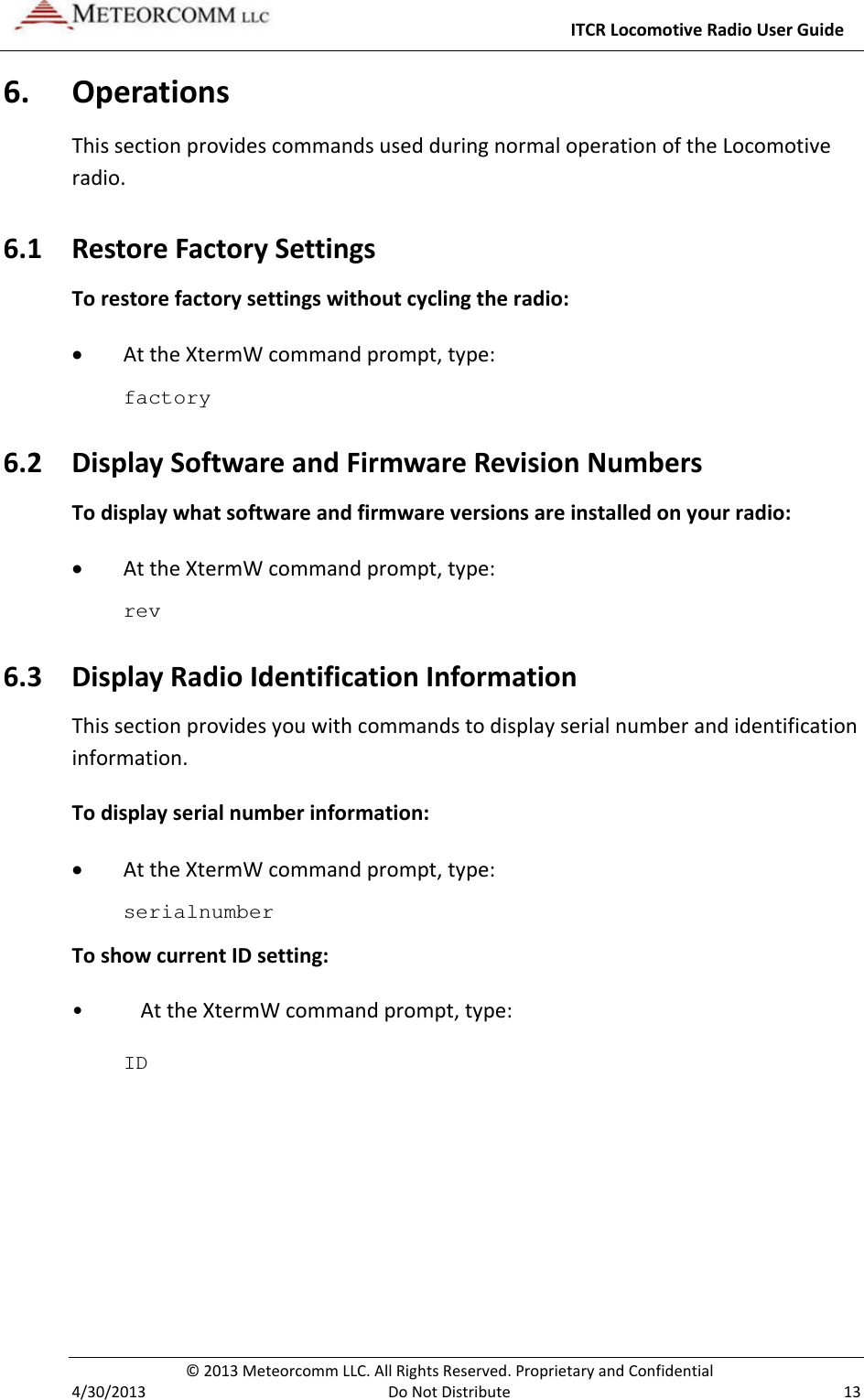     ITCR Locomotive Radio User Guide  © 2013 Meteorcomm LLC. All Rights Reserved. Proprietary and Confidential   4/30/2013  Do Not Distribute  13 6. Operations This section provides commands used during normal operation of the Locomotive radio.  6.1 Restore Factory Settings To restore factory settings without cycling the radio: • At the XtermW command prompt, type: factory 6.2 Display Software and Firmware Revision Numbers To display what software and firmware versions are installed on your radio: • At the XtermW command prompt, type: rev 6.3 Display Radio Identification Information This section provides you with commands to display serial number and identification information. To display serial number information: • At the XtermW command prompt, type: serialnumber To show current ID setting: • At the XtermW command prompt, type: ID  
