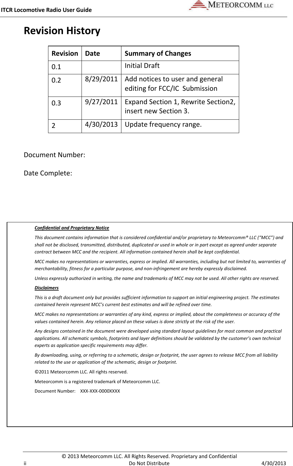 ITCR Locomotive Radio User Guide    © 2013 Meteorcomm LLC. All Rights Reserved. Proprietary and Confidential   ii Do Not Distribute  4/30/2013 Revision History Revision Date Summary of Changes 0.1  Initial Draft 0.2 8/29/2011 Add notices to user and general editing for FCC/IC  Submission 0.3 9/27/2011 Expand Section 1, Rewrite Section2, insert new Section 3. 2 4/30/2013 Update frequency range.  Document Number:  Date Complete:    Confidential and Proprietary Notice This document contains information that is considered confidential and/or proprietary to Meteorcomm® LLC (“MCC”) and shall not be disclosed, transmitted, distributed, duplicated or used in whole or in part except as agreed under separate contract between MCC and the recipient. All information contained herein shall be kept confidential. MCC makes no representations or warranties, express or implied. All warranties, including but not limited to, warranties of merchantability, fitness for a particular purpose, and non-infringement are hereby expressly disclaimed.  Unless expressly authorized in writing, the name and trademarks of MCC may not be used. All other rights are reserved. Disclaimers This is a draft document only but provides sufficient information to support an initial engineering project. The estimates contained herein represent MCC’s current best estimates and will be refined over time.  MCC makes no representations or warranties of any kind, express or implied, about the completeness or accuracy of the values contained herein. Any reliance placed on these values is done strictly at the risk of the user. Any designs contained in the document were developed using standard layout guidelines for most common and practical applications. All schematic symbols, footprints and layer definitions should be validated by the customer’s own technical experts as application specific requirements may differ. By downloading, using, or referring to a schematic, design or footprint, the user agrees to release MCC from all liability related to the use or application of the schematic, design or footprint. ©2011 Meteorcomm LLC. All rights reserved. Meteorcomm is a registered trademark of Meteorcomm LLC.  Document Number:   XXX-XXX-0000XXXX 