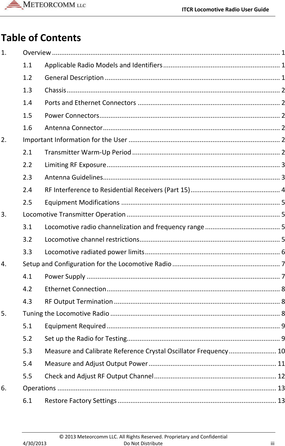     ITCR Locomotive Radio User Guide  © 2013 Meteorcomm LLC. All Rights Reserved. Proprietary and Confidential   4/30/2013  Do Not Distribute iii Table of Contents 1. Overview ............................................................................................................................. 1 1.1 Applicable Radio Models and Identifiers ................................................................ 1 1.2 General Description ................................................................................................ 1 1.3 Chassis ..................................................................................................................... 2 1.4 Ports and Ethernet Connectors .............................................................................. 2 1.5 Power Connectors ................................................................................................... 2 1.6 Antenna Connector ................................................................................................. 2 2. Important Information for the User ................................................................................... 2 2.1 Transmitter Warm-Up Period ................................................................................. 2 2.2 Limiting RF Exposure ............................................................................................... 3 2.3 Antenna Guidelines ................................................................................................. 3 2.4 RF Interference to Residential Receivers (Part 15) ................................................. 4 2.5 Equipment Modifications ....................................................................................... 5 3. Locomotive Transmitter Operation .................................................................................... 5 3.1 Locomotive radio channelization and frequency range ......................................... 5 3.2 Locomotive channel restrictions ............................................................................. 5 3.3 Locomotive radiated power limits .......................................................................... 6 4. Setup and Configuration for the Locomotive Radio ........................................................... 7 4.1 Power Supply .......................................................................................................... 7 4.2 Ethernet Connection ............................................................................................... 8 4.3 RF Output Termination ........................................................................................... 8 5. Tuning the Locomotive Radio ............................................................................................. 8 5.1 Equipment Required ............................................................................................... 9 5.2 Set up the Radio for Testing.................................................................................... 9 5.3 Measure and Calibrate Reference Crystal Oscillator Frequency .......................... 10 5.4 Measure and Adjust Output Power ...................................................................... 11 5.5 Check and Adjust RF Output Channel ................................................................... 12 6. Operations ........................................................................................................................ 13 6.1 Restore Factory Settings ....................................................................................... 13 