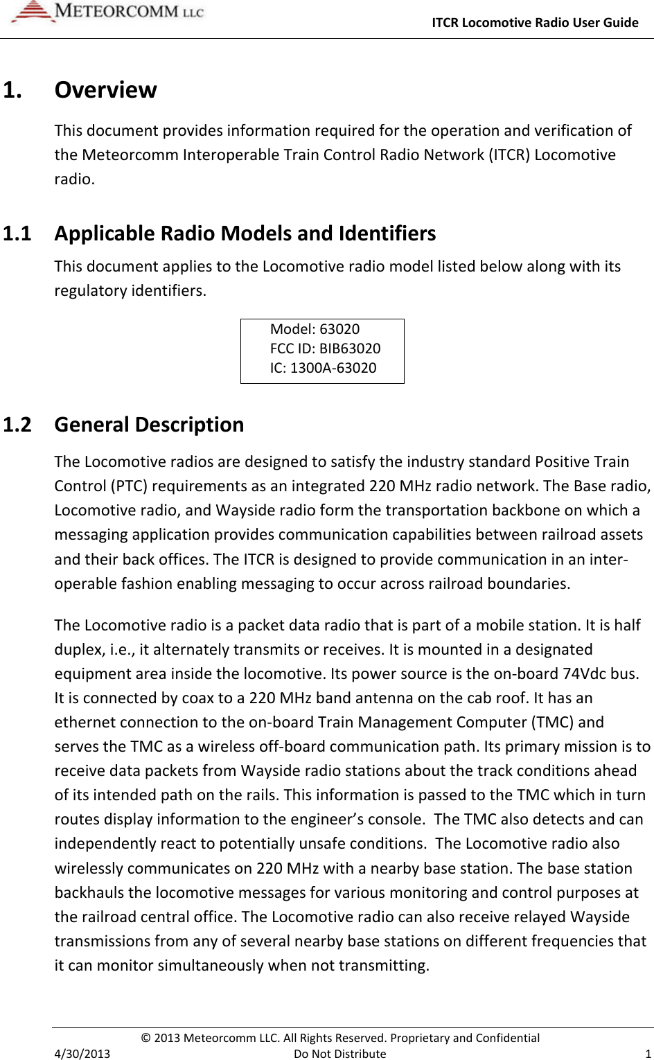     ITCR Locomotive Radio User Guide  © 2013 Meteorcomm LLC. All Rights Reserved. Proprietary and Confidential   4/30/2013  Do Not Distribute  1 1. Overview This document provides information required for the operation and verification of the Meteorcomm Interoperable Train Control Radio Network (ITCR) Locomotive radio. 1.1 Applicable Radio Models and Identifiers This document applies to the Locomotive radio model listed below along with its regulatory identifiers.  Model: 63020 FCC ID: BIB63020 IC: 1300A-63020 1.2 General Description The Locomotive radios are designed to satisfy the industry standard Positive Train Control (PTC) requirements as an integrated 220 MHz radio network. The Base radio, Locomotive radio, and Wayside radio form the transportation backbone on which a messaging application provides communication capabilities between railroad assets and their back offices. The ITCR is designed to provide communication in an inter-operable fashion enabling messaging to occur across railroad boundaries.  The Locomotive radio is a packet data radio that is part of a mobile station. It is half duplex, i.e., it alternately transmits or receives. It is mounted in a designated equipment area inside the locomotive. Its power source is the on-board 74Vdc bus. It is connected by coax to a 220 MHz band antenna on the cab roof. It has an ethernet connection to the on-board Train Management Computer (TMC) and serves the TMC as a wireless off-board communication path. Its primary mission is to receive data packets from Wayside radio stations about the track conditions ahead of its intended path on the rails. This information is passed to the TMC which in turn routes display information to the engineer’s console.  The TMC also detects and can independently react to potentially unsafe conditions.  The Locomotive radio also wirelessly communicates on 220 MHz with a nearby base station. The base station backhauls the locomotive messages for various monitoring and control purposes at the railroad central office. The Locomotive radio can also receive relayed Wayside transmissions from any of several nearby base stations on different frequencies that it can monitor simultaneously when not transmitting. 