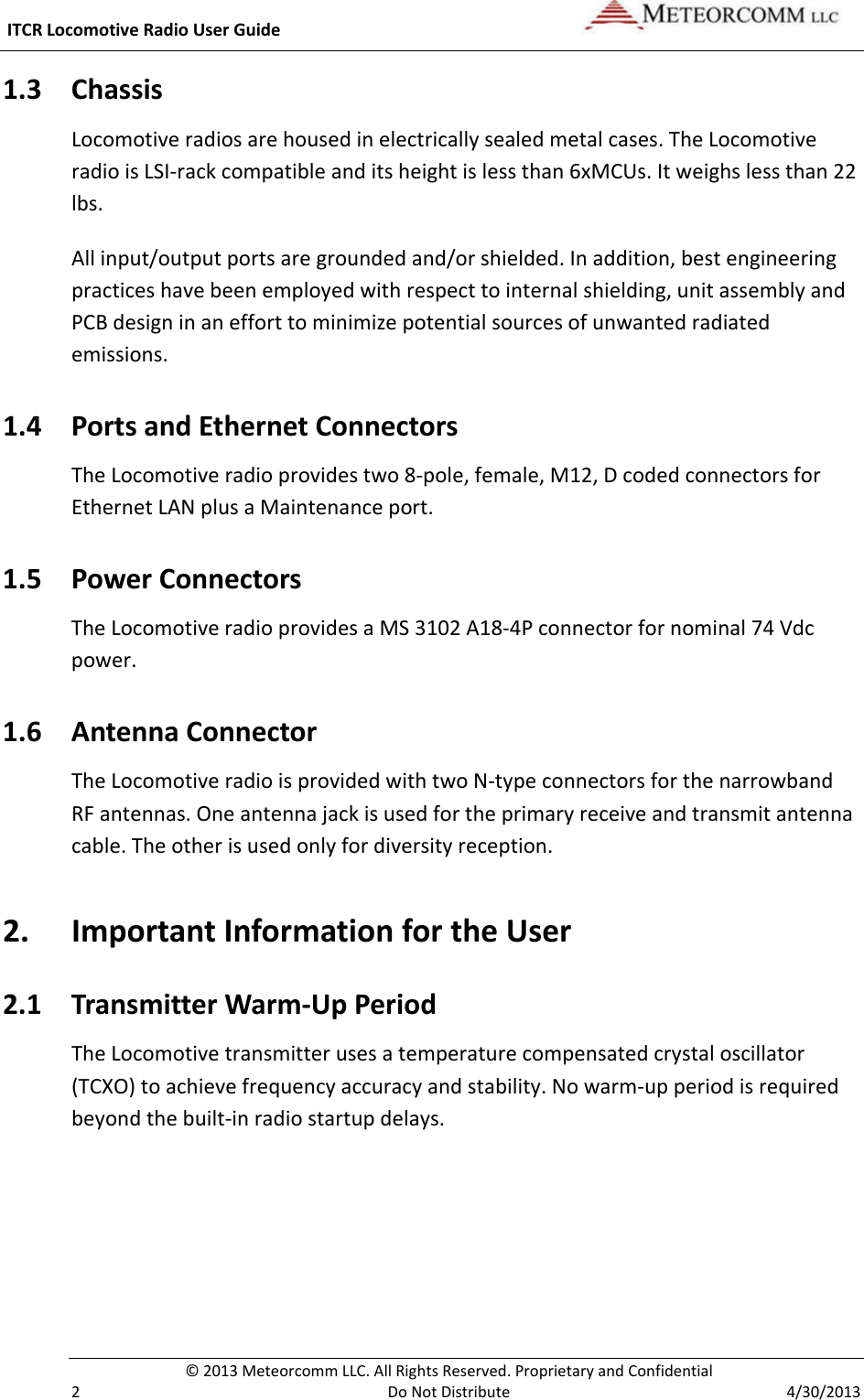  ITCR Locomotive Radio User Guide    © 2013 Meteorcomm LLC. All Rights Reserved. Proprietary and Confidential   2  Do Not Distribute  4/30/2013 1.3 Chassis  Locomotive radios are housed in electrically sealed metal cases. The Locomotive radio is LSI-rack compatible and its height is less than 6xMCUs. It weighs less than 22 lbs. All input/output ports are grounded and/or shielded. In addition, best engineering practices have been employed with respect to internal shielding, unit assembly and PCB design in an effort to minimize potential sources of unwanted radiated emissions.  1.4 Ports and Ethernet Connectors The Locomotive radio provides two 8-pole, female, M12, D coded connectors for Ethernet LAN plus a Maintenance port. 1.5 Power Connectors The Locomotive radio provides a MS 3102 A18-4P connector for nominal 74 Vdc power. 1.6 Antenna Connector  The Locomotive radio is provided with two N-type connectors for the narrowband RF antennas. One antenna jack is used for the primary receive and transmit antenna cable. The other is used only for diversity reception. 2. Important Information for the User 2.1 Transmitter Warm-Up Period The Locomotive transmitter uses a temperature compensated crystal oscillator (TCXO) to achieve frequency accuracy and stability. No warm-up period is required beyond the built-in radio startup delays. 