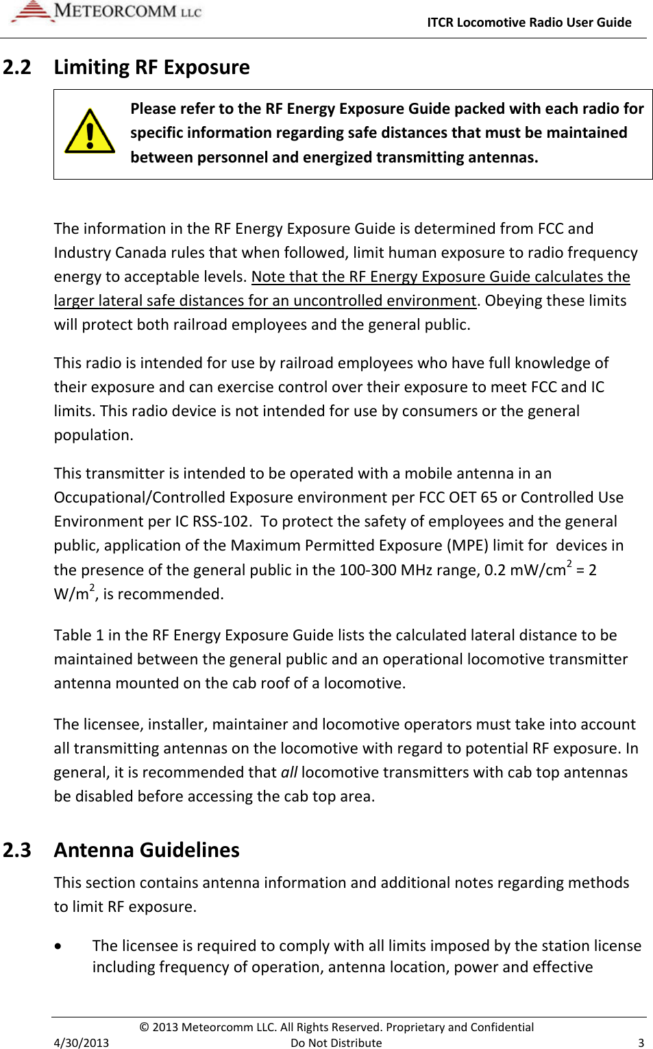     ITCR Locomotive Radio User Guide  © 2013 Meteorcomm LLC. All Rights Reserved. Proprietary and Confidential   4/30/2013  Do Not Distribute  3 2.2 Limiting RF Exposure  Please refer to the RF Energy Exposure Guide packed with each radio for specific information regarding safe distances that must be maintained between personnel and energized transmitting antennas.   The information in the RF Energy Exposure Guide is determined from FCC and Industry Canada rules that when followed, limit human exposure to radio frequency energy to acceptable levels. Note that the RF Energy Exposure Guide calculates the larger lateral safe distances for an uncontrolled environment. Obeying these limits will protect both railroad employees and the general public. This radio is intended for use by railroad employees who have full knowledge of their exposure and can exercise control over their exposure to meet FCC and IC limits. This radio device is not intended for use by consumers or the general population.  This transmitter is intended to be operated with a mobile antenna in an Occupational/Controlled Exposure environment per FCC OET 65 or Controlled Use Environment per IC RSS-102.  To protect the safety of employees and the general public, application of the Maximum Permitted Exposure (MPE) limit for  devices in the presence of the general public in the 100-300 MHz range, 0.2 mW/cm2 = 2 W/m2, is recommended. Table 1 in the RF Energy Exposure Guide lists the calculated lateral distance to be maintained between the general public and an operational locomotive transmitter antenna mounted on the cab roof of a locomotive.  The licensee, installer, maintainer and locomotive operators must take into account all transmitting antennas on the locomotive with regard to potential RF exposure. In general, it is recommended that all locomotive transmitters with cab top antennas be disabled before accessing the cab top area. 2.3 Antenna Guidelines  This section contains antenna information and additional notes regarding methods to limit RF exposure. • The licensee is required to comply with all limits imposed by the station license including frequency of operation, antenna location, power and effective 