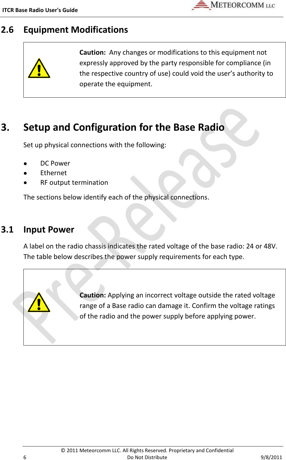  ITCR Base Radio User&apos;s Guide     © 2011 Meteorcomm LLC. All Rights Reserved. Proprietary and Confidential   6  Do Not Distribute  9/8/2011 2.6 Equipment Modifications   Caution:  Any changes or modifications to this equipment not expressly approved by the party responsible for compliance (in the respective country of use) could void the user’s authority to operate the equipment. 3. Setup and Configuration for the Base Radio Set up physical connections with the following:  DC Power  Ethernet  RF output termination The sections below identify each of the physical connections. 3.1 Input Power A label on the radio chassis indicates the rated voltage of the base radio: 24 or 48V. The table below describes the power supply requirements for each type.  Caution: Applying an incorrect voltage outside the rated voltage range of a Base radio can damage it. Confirm the voltage ratings of the radio and the power supply before applying power.  
