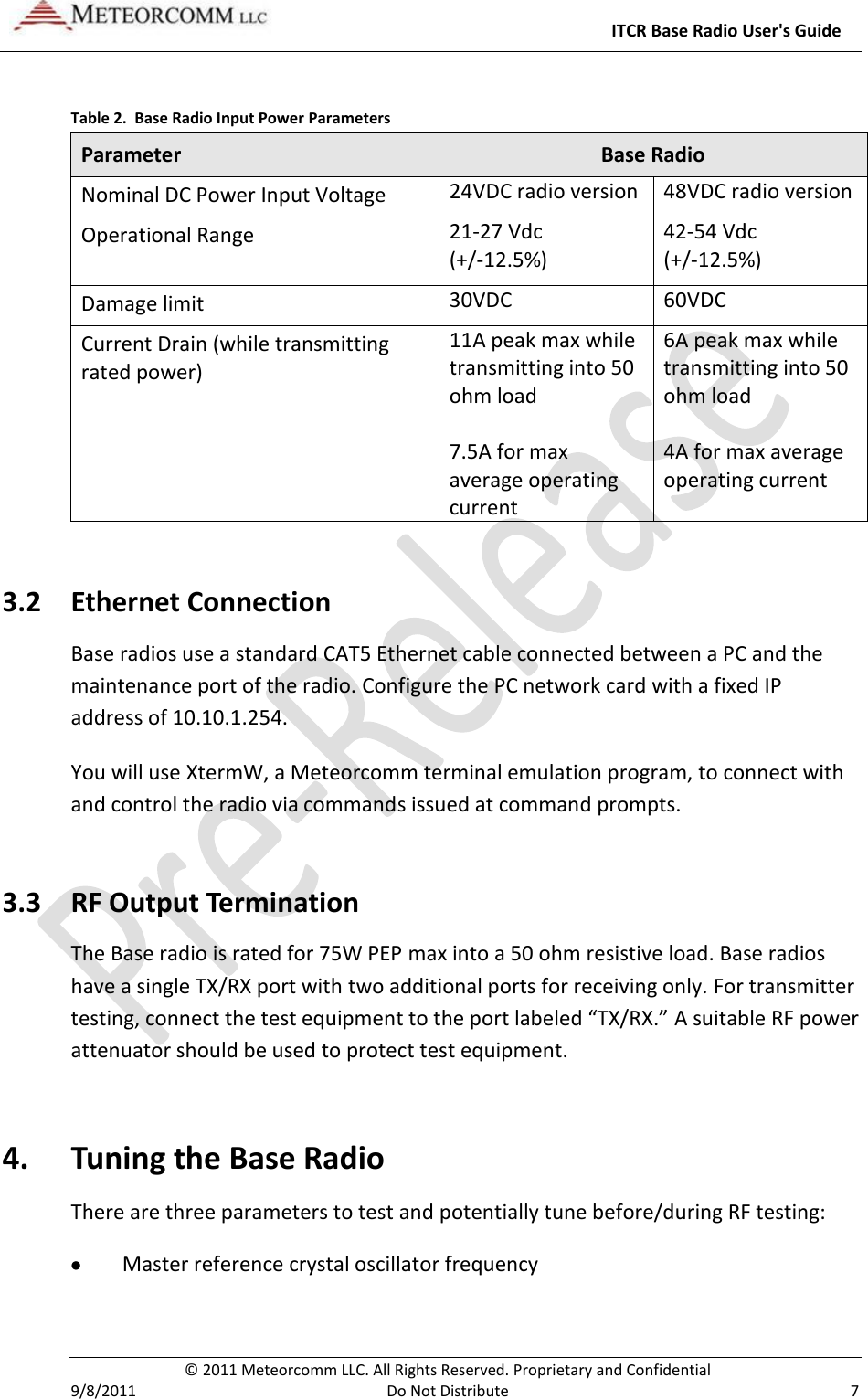     ITCR Base Radio User&apos;s Guide   © 2011 Meteorcomm LLC. All Rights Reserved. Proprietary and Confidential   9/8/2011  Do Not Distribute  7  Table 2.  Base Radio Input Power Parameters Parameter Base Radio Nominal DC Power Input Voltage 24VDC radio version 48VDC radio version Operational Range 21-27 Vdc (+/-12.5%) 42-54 Vdc (+/-12.5%) Damage limit 30VDC 60VDC Current Drain (while transmitting rated power) 11A peak max while transmitting into 50 ohm load  7.5A for max average operating current 6A peak max while transmitting into 50 ohm load  4A for max average operating current 3.2 Ethernet Connection Base radios use a standard CAT5 Ethernet cable connected between a PC and the maintenance port of the radio. Configure the PC network card with a fixed IP address of 10.10.1.254. You will use XtermW, a Meteorcomm terminal emulation program, to connect with and control the radio via commands issued at command prompts.  3.3 RF Output Termination The Base radio is rated for 75W PEP max into a 50 ohm resistive load. Base radios have a single TX/RX port with two additional ports for receiving only. For transmitter testing, connect the test equipment to the port labeled “TX/RX.” A suitable RF power attenuator should be used to protect test equipment. 4. Tuning the Base Radio There are three parameters to test and potentially tune before/during RF testing:  Master reference crystal oscillator frequency 