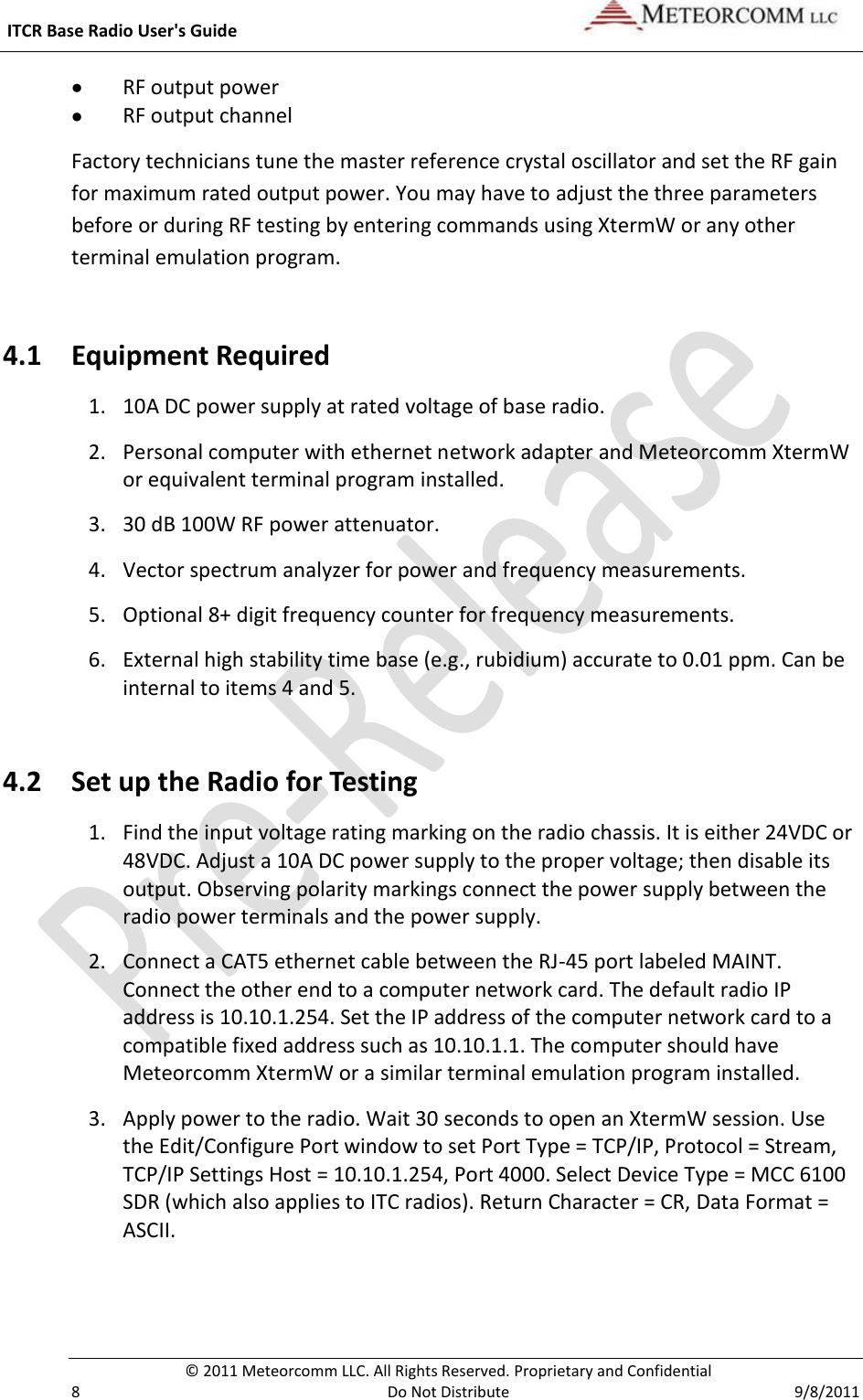  ITCR Base Radio User&apos;s Guide     © 2011 Meteorcomm LLC. All Rights Reserved. Proprietary and Confidential   8  Do Not Distribute  9/8/2011  RF output power  RF output channel Factory technicians tune the master reference crystal oscillator and set the RF gain for maximum rated output power. You may have to adjust the three parameters before or during RF testing by entering commands using XtermW or any other terminal emulation program.  4.1 Equipment Required 1. 10A DC power supply at rated voltage of base radio. 2. Personal computer with ethernet network adapter and Meteorcomm XtermW or equivalent terminal program installed. 3. 30 dB 100W RF power attenuator. 4. Vector spectrum analyzer for power and frequency measurements. 5. Optional 8+ digit frequency counter for frequency measurements. 6. External high stability time base (e.g., rubidium) accurate to 0.01 ppm. Can be internal to items 4 and 5. 4.2 Set up the Radio for Testing 1. Find the input voltage rating marking on the radio chassis. It is either 24VDC or 48VDC. Adjust a 10A DC power supply to the proper voltage; then disable its output. Observing polarity markings connect the power supply between the radio power terminals and the power supply. 2. Connect a CAT5 ethernet cable between the RJ-45 port labeled MAINT. Connect the other end to a computer network card. The default radio IP address is 10.10.1.254. Set the IP address of the computer network card to a compatible fixed address such as 10.10.1.1. The computer should have Meteorcomm XtermW or a similar terminal emulation program installed.    3. Apply power to the radio. Wait 30 seconds to open an XtermW session. Use the Edit/Configure Port window to set Port Type = TCP/IP, Protocol = Stream, TCP/IP Settings Host = 10.10.1.254, Port 4000. Select Device Type = MCC 6100 SDR (which also applies to ITC radios). Return Character = CR, Data Format = ASCII. 