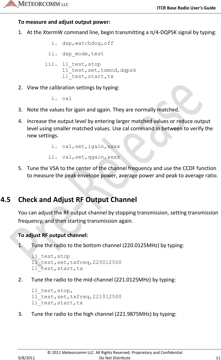     ITCR Base Radio User&apos;s Guide   © 2011 Meteorcomm LLC. All Rights Reserved. Proprietary and Confidential   9/8/2011  Do Not Distribute  11 To measure and adjust output power: 1. At the XtermW command line, begin transmitting a π/4-DQPSK signal by typing: i. dsp,watchdog,off ii. dsp_mode,test iii. l1_test,stop l1_test,set,txmod,dqpsk l1_test,start,tx 2. View the calibration settings by typing: i. cal 3. Note the values for igain and qgain. They are normally matched. 4. Increase the output level by entering larger matched values or reduce output level using smaller matched values. Use cal command in between to verify the new settings. i. cal,set,igain,xxxx ii. cal,set,qgain,xxxx  5. Tune the VSA to the center of the channel frequency and use the CCDF function to measure the peak envelope power, average power and peak to average ratio.  4.5 Check and Adjust RF Output Channel You can adjust the RF output channel by stopping transmission, setting transmission frequency, and then starting transmission again.  To adjust RF output channel: 1.  Tune the radio to the bottom channel (220.0125MHz) by typing: l1_test,stop l1_test,set,txfreq,220012500 l1_test,start,tx   2.  Tune the radio to the mid-channel (221.0125MHz) by typing: l1_test,stop, l1_test,set,txfreq,221012500 l1_test,start,tx   3.  Tune the radio to the high channel (221.9875MHz) by typing: 