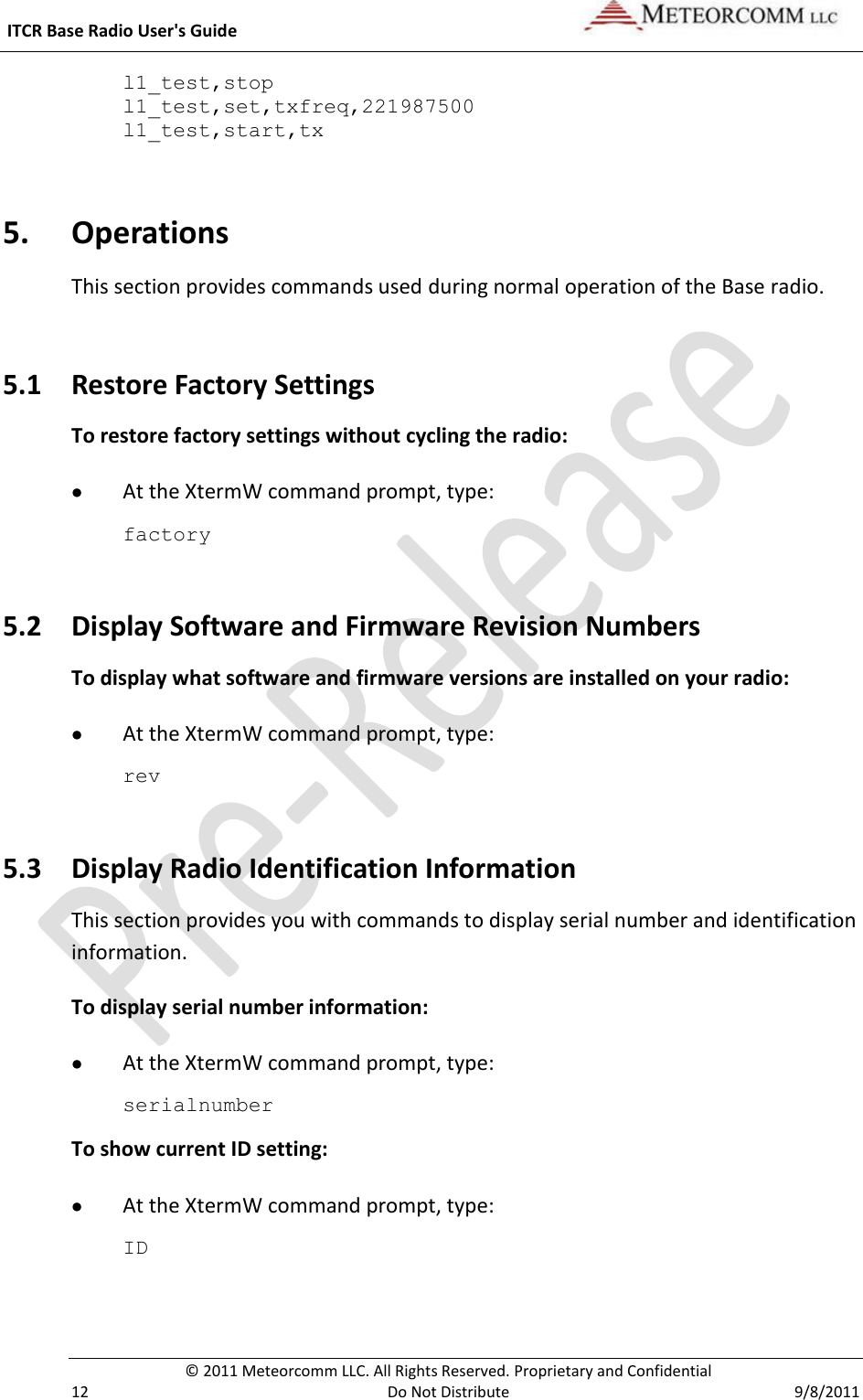  ITCR Base Radio User&apos;s Guide     © 2011 Meteorcomm LLC. All Rights Reserved. Proprietary and Confidential   12  Do Not Distribute  9/8/2011 l1_test,stop l1_test,set,txfreq,221987500 l1_test,start,tx   5. Operations This section provides commands used during normal operation of the Base radio.  5.1 Restore Factory Settings To restore factory settings without cycling the radio:  At the XtermW command prompt, type: factory 5.2 Display Software and Firmware Revision Numbers To display what software and firmware versions are installed on your radio:  At the XtermW command prompt, type: rev 5.3 Display Radio Identification Information This section provides you with commands to display serial number and identification information. To display serial number information:  At the XtermW command prompt, type: serialnumber To show current ID setting:  At the XtermW command prompt, type: ID 