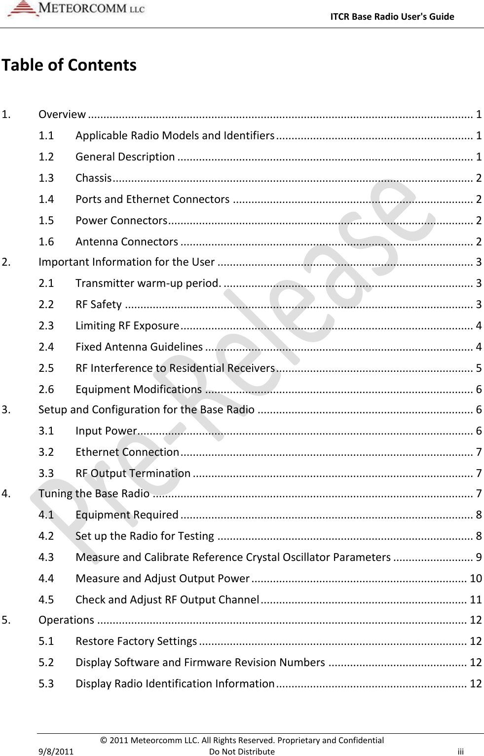     ITCR Base Radio User&apos;s Guide   © 2011 Meteorcomm LLC. All Rights Reserved. Proprietary and Confidential   9/8/2011  Do Not Distribute  iii Table of Contents  1. Overview ............................................................................................................................. 1 1.1 Applicable Radio Models and Identifiers ................................................................ 1 1.2 General Description ................................................................................................ 1 1.3 Chassis ..................................................................................................................... 2 1.4 Ports and Ethernet Connectors .............................................................................. 2 1.5 Power Connectors ................................................................................................... 2 1.6 Antenna Connectors ............................................................................................... 2 2. Important Information for the User ................................................................................... 3 2.1 Transmitter warm-up period. ................................................................................. 3 2.2 RF Safety ................................................................................................................. 3 2.3 Limiting RF Exposure ............................................................................................... 4 2.4 Fixed Antenna Guidelines ....................................................................................... 4 2.5 RF Interference to Residential Receivers ................................................................ 5 2.6 Equipment Modifications ....................................................................................... 6 3. Setup and Configuration for the Base Radio ...................................................................... 6 3.1 Input Power ............................................................................................................. 6 3.2 Ethernet Connection ............................................................................................... 7 3.3 RF Output Termination ........................................................................................... 7 4. Tuning the Base Radio ........................................................................................................ 7 4.1 Equipment Required ............................................................................................... 8 4.2 Set up the Radio for Testing ................................................................................... 8 4.3 Measure and Calibrate Reference Crystal Oscillator Parameters .......................... 9 4.4 Measure and Adjust Output Power ...................................................................... 10 4.5 Check and Adjust RF Output Channel ................................................................... 11 5. Operations ........................................................................................................................ 12 5.1 Restore Factory Settings ....................................................................................... 12 5.2 Display Software and Firmware Revision Numbers ............................................. 12 5.3 Display Radio Identification Information .............................................................. 12   