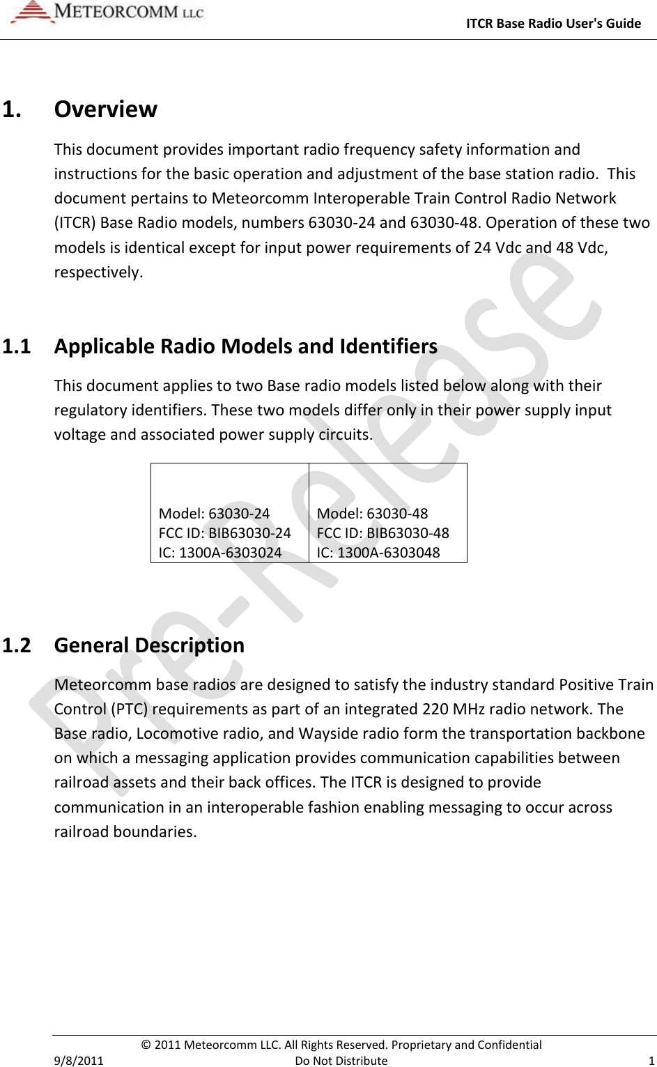     ITCR Base Radio User&apos;s Guide   © 2011 Meteorcomm LLC. All Rights Reserved. Proprietary and Confidential   9/8/2011  Do Not Distribute  1 1. Overview This document provides important radio frequency safety information and instructions for the basic operation and adjustment of the base station radio.  This document pertains to Meteorcomm Interoperable Train Control Radio Network (ITCR) Base Radio models, numbers 63030-24 and 63030-48. Operation of these two models is identical except for input power requirements of 24 Vdc and 48 Vdc, respectively.  1.1 Applicable Radio Models and Identifiers This document applies to two Base radio models listed below along with their regulatory identifiers. These two models differ only in their power supply input voltage and associated power supply circuits. Model: 63030-24       FCC ID: BIB63030-24           IC: 1300A-6303024 1.1.1 Model: 63030-48       FCC ID: BIB63030-48      IC: 1300A-6303048  1.2 General Description Meteorcomm base radios are designed to satisfy the industry standard Positive Train Control (PTC) requirements as part of an integrated 220 MHz radio network. The Base radio, Locomotive radio, and Wayside radio form the transportation backbone on which a messaging application provides communication capabilities between railroad assets and their back offices. The ITCR is designed to provide communication in an interoperable fashion enabling messaging to occur across railroad boundaries.  