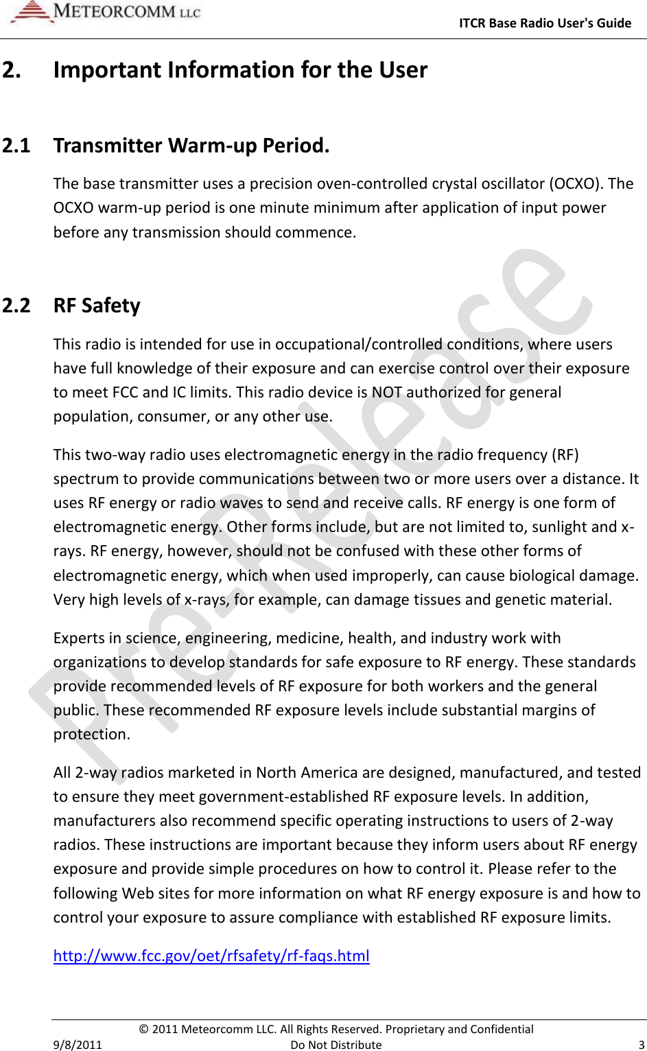     ITCR Base Radio User&apos;s Guide   © 2011 Meteorcomm LLC. All Rights Reserved. Proprietary and Confidential   9/8/2011  Do Not Distribute  3 2. Important Information for the User 2.1 Transmitter Warm-up Period. The base transmitter uses a precision oven-controlled crystal oscillator (OCXO). The OCXO warm-up period is one minute minimum after application of input power before any transmission should commence. 2.2 RF Safety This radio is intended for use in occupational/controlled conditions, where users have full knowledge of their exposure and can exercise control over their exposure to meet FCC and IC limits. This radio device is NOT authorized for general population, consumer, or any other use. This two-way radio uses electromagnetic energy in the radio frequency (RF) spectrum to provide communications between two or more users over a distance. It uses RF energy or radio waves to send and receive calls. RF energy is one form of electromagnetic energy. Other forms include, but are not limited to, sunlight and x-rays. RF energy, however, should not be confused with these other forms of electromagnetic energy, which when used improperly, can cause biological damage. Very high levels of x-rays, for example, can damage tissues and genetic material. Experts in science, engineering, medicine, health, and industry work with organizations to develop standards for safe exposure to RF energy. These standards provide recommended levels of RF exposure for both workers and the general public. These recommended RF exposure levels include substantial margins of protection. All 2-way radios marketed in North America are designed, manufactured, and tested to ensure they meet government-established RF exposure levels. In addition, manufacturers also recommend specific operating instructions to users of 2-way radios. These instructions are important because they inform users about RF energy exposure and provide simple procedures on how to control it. Please refer to the following Web sites for more information on what RF energy exposure is and how to control your exposure to assure compliance with established RF exposure limits. http://www.fcc.gov/oet/rfsafety/rf-faqs.html  
