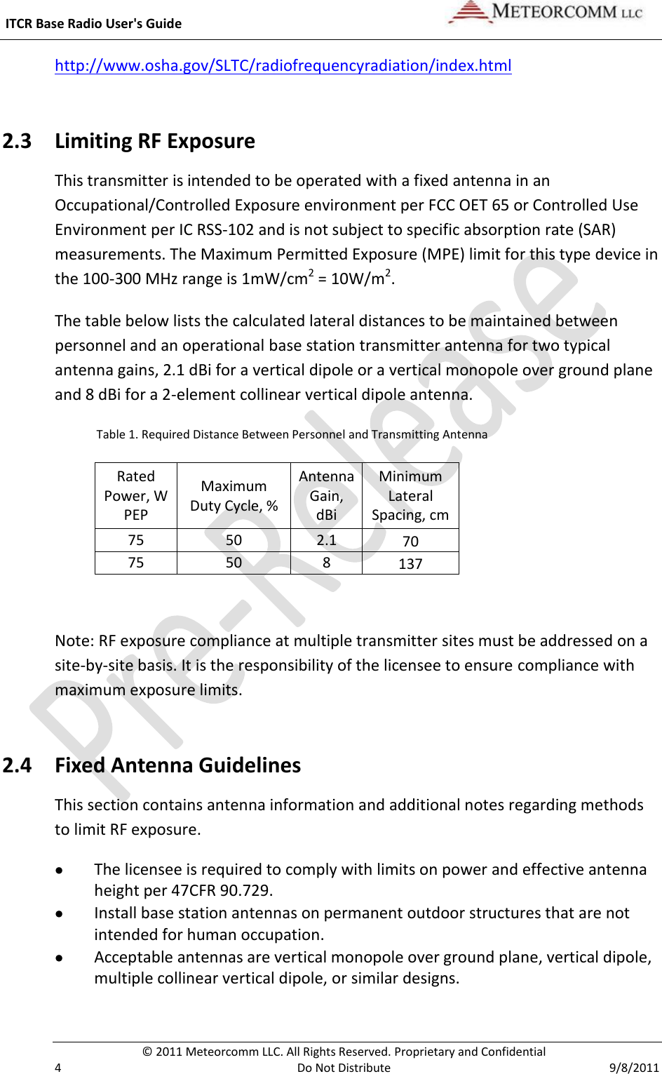  ITCR Base Radio User&apos;s Guide     © 2011 Meteorcomm LLC. All Rights Reserved. Proprietary and Confidential   4  Do Not Distribute  9/8/2011 http://www.osha.gov/SLTC/radiofrequencyradiation/index.html  2.3 Limiting RF Exposure This transmitter is intended to be operated with a fixed antenna in an Occupational/Controlled Exposure environment per FCC OET 65 or Controlled Use Environment per IC RSS-102 and is not subject to specific absorption rate (SAR) measurements. The Maximum Permitted Exposure (MPE) limit for this type device in the 100-300 MHz range is 1mW/cm2 = 10W/m2. The table below lists the calculated lateral distances to be maintained between personnel and an operational base station transmitter antenna for two typical antenna gains, 2.1 dBi for a vertical dipole or a vertical monopole over ground plane and 8 dBi for a 2-element collinear vertical dipole antenna.                Table 1. Required Distance Between Personnel and Transmitting Antenna Rated Power, W PEP Maximum Duty Cycle, % Antenna Gain, dBi Minimum Lateral Spacing, cm 75 50 2.1 70 75 50 8 137  Note: RF exposure compliance at multiple transmitter sites must be addressed on a site-by-site basis. It is the responsibility of the licensee to ensure compliance with maximum exposure limits. 2.4 Fixed Antenna Guidelines  This section contains antenna information and additional notes regarding methods to limit RF exposure.  The licensee is required to comply with limits on power and effective antenna height per 47CFR 90.729.   Install base station antennas on permanent outdoor structures that are not intended for human occupation.  Acceptable antennas are vertical monopole over ground plane, vertical dipole, multiple collinear vertical dipole, or similar designs. 