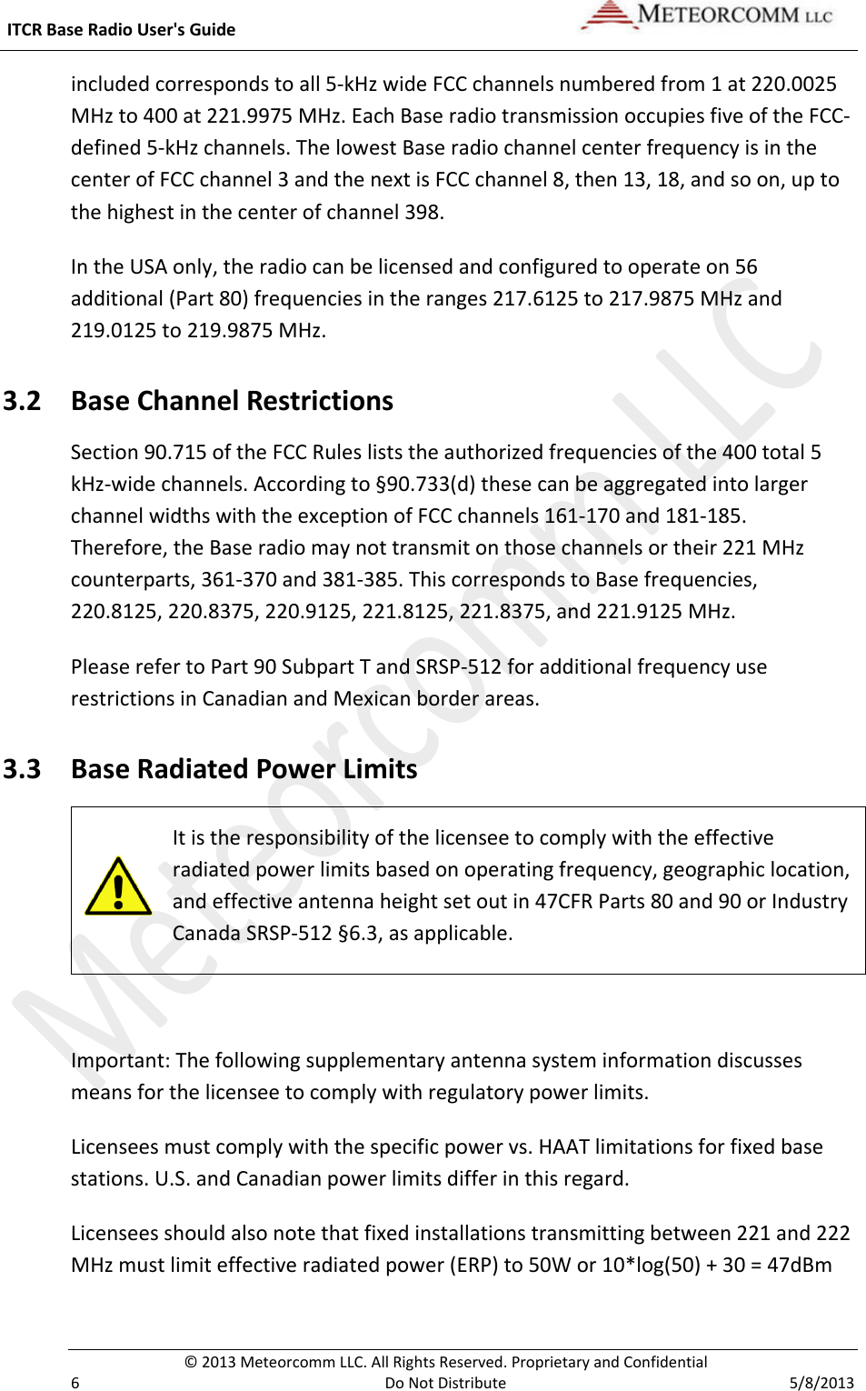  ITCR Base Radio User&apos;s Guide    © 2013 Meteorcomm LLC. All Rights Reserved. Proprietary and Confidential   6  Do Not Distribute  5/8/2013 included corresponds to all 5-kHz wide FCC channels numbered from 1 at 220.0025 MHz to 400 at 221.9975 MHz. Each Base radio transmission occupies five of the FCC-defined 5-kHz channels. The lowest Base radio channel center frequency is in the center of FCC channel 3 and the next is FCC channel 8, then 13, 18, and so on, up to the highest in the center of channel 398. In the USA only, the radio can be licensed and configured to operate on 56 additional (Part 80) frequencies in the ranges 217.6125 to 217.9875 MHz and 219.0125 to 219.9875 MHz.  3.2 Base Channel Restrictions Section 90.715 of the FCC Rules lists the authorized frequencies of the 400 total 5 kHz-wide channels. According to §90.733(d) these can be aggregated into larger channel widths with the exception of FCC channels 161-170 and 181-185.  Therefore, the Base radio may not transmit on those channels or their 221 MHz counterparts, 361-370 and 381-385. This corresponds to Base frequencies, 220.8125, 220.8375, 220.9125, 221.8125, 221.8375, and 221.9125 MHz. Please refer to Part 90 Subpart T and SRSP-512 for additional frequency use restrictions in Canadian and Mexican border areas. 3.3 Base Radiated Power Limits  It is the responsibility of the licensee to comply with the effective radiated power limits based on operating frequency, geographic location, and effective antenna height set out in 47CFR Parts 80 and 90 or Industry Canada SRSP-512 §6.3, as applicable.  Important: The following supplementary antenna system information discusses means for the licensee to comply with regulatory power limits. Licensees must comply with the specific power vs. HAAT limitations for fixed base stations. U.S. and Canadian power limits differ in this regard. Licensees should also note that fixed installations transmitting between 221 and 222 MHz must limit effective radiated power (ERP) to 50W or 10*log(50) + 30 = 47dBm 