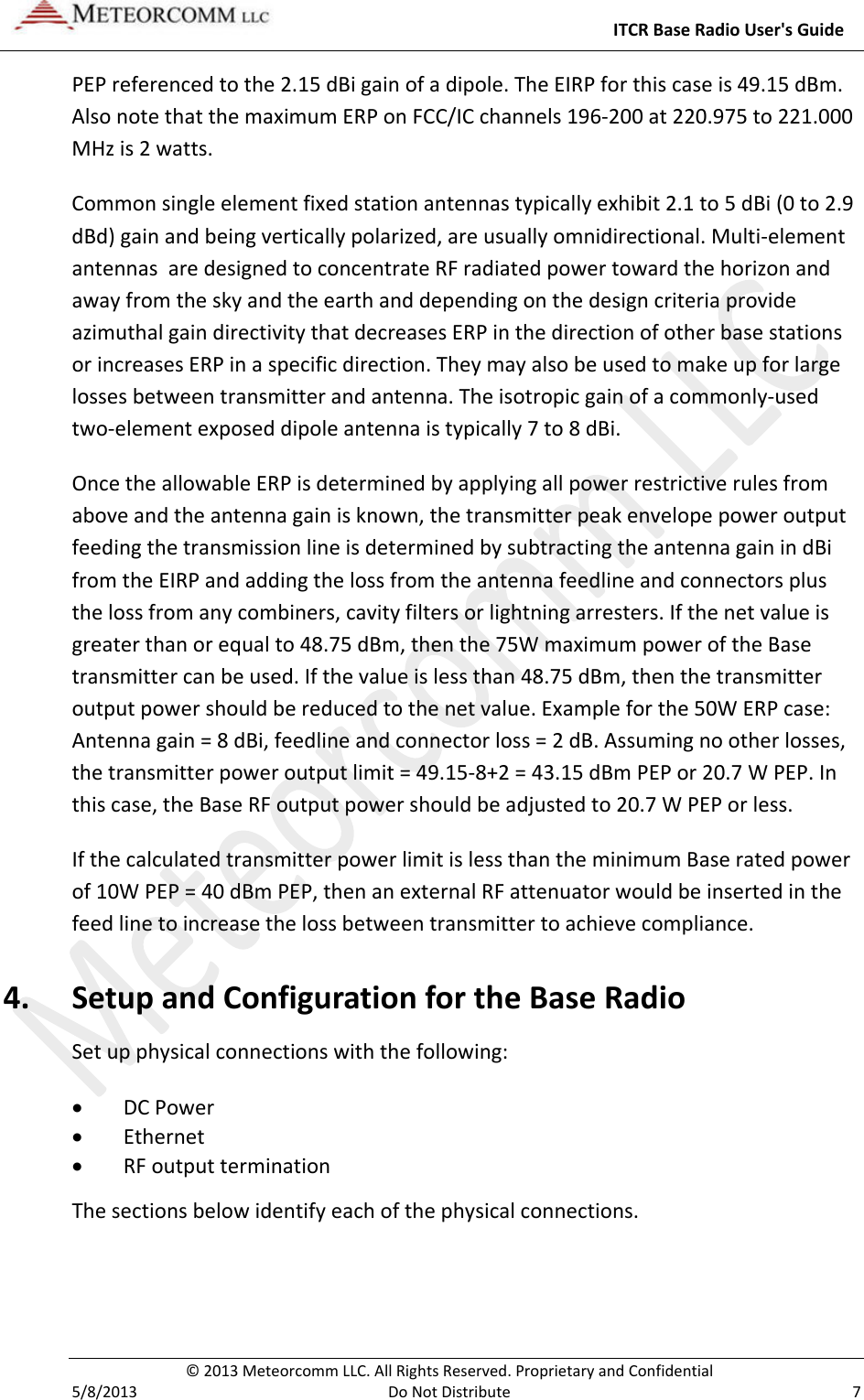     ITCR Base Radio User&apos;s Guide  © 2013 Meteorcomm LLC. All Rights Reserved. Proprietary and Confidential   5/8/2013  Do Not Distribute  7 PEP referenced to the 2.15 dBi gain of a dipole. The EIRP for this case is 49.15 dBm. Also note that the maximum ERP on FCC/IC channels 196-200 at 220.975 to 221.000 MHz is 2 watts.   Common single element fixed station antennas typically exhibit 2.1 to 5 dBi (0 to 2.9 dBd) gain and being vertically polarized, are usually omnidirectional. Multi-element antennas  are designed to concentrate RF radiated power toward the horizon and away from the sky and the earth and depending on the design criteria provide azimuthal gain directivity that decreases ERP in the direction of other base stations or increases ERP in a specific direction. They may also be used to make up for large losses between transmitter and antenna. The isotropic gain of a commonly-used two-element exposed dipole antenna is typically 7 to 8 dBi.  Once the allowable ERP is determined by applying all power restrictive rules from above and the antenna gain is known, the transmitter peak envelope power output feeding the transmission line is determined by subtracting the antenna gain in dBi from the EIRP and adding the loss from the antenna feedline and connectors plus the loss from any combiners, cavity filters or lightning arresters. If the net value is greater than or equal to 48.75 dBm, then the 75W maximum power of the Base transmitter can be used. If the value is less than 48.75 dBm, then the transmitter output power should be reduced to the net value. Example for the 50W ERP case: Antenna gain = 8 dBi, feedline and connector loss = 2 dB. Assuming no other losses, the transmitter power output limit = 49.15-8+2 = 43.15 dBm PEP or 20.7 W PEP. In this case, the Base RF output power should be adjusted to 20.7 W PEP or less.  If the calculated transmitter power limit is less than the minimum Base rated power of 10W PEP = 40 dBm PEP, then an external RF attenuator would be inserted in the feed line to increase the loss between transmitter to achieve compliance. 4. Setup and Configuration for the Base Radio Set up physical connections with the following: • DC Power • Ethernet • RF output termination The sections below identify each of the physical connections. 