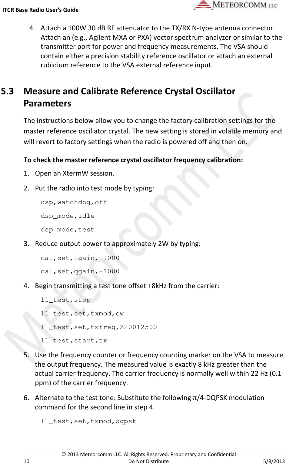  ITCR Base Radio User&apos;s Guide    © 2013 Meteorcomm LLC. All Rights Reserved. Proprietary and Confidential   10  Do Not Distribute  5/8/2013 4. Attach a 100W 30 dB RF attenuator to the TX/RX N-type antenna connector. Attach an (e.g., Agilent MXA or PXA) vector spectrum analyzer or similar to the transmitter port for power and frequency measurements. The VSA should contain either a precision stability reference oscillator or attach an external rubidium reference to the VSA external reference input. 5.3 Measure and Calibrate Reference Crystal Oscillator Parameters The instructions below allow you to change the factory calibration settings for the master reference oscillator crystal. The new setting is stored in volatile memory and will revert to factory settings when the radio is powered off and then on.  To check the master reference crystal oscillator frequency calibration: 1. Open an XtermW session. 2. Put the radio into test mode by typing: dsp,watchdog,off dsp_mode,idle dsp_mode,test 3. Reduce output power to approximately 2W by typing: cal,set,igain,-1000 cal,set,qgain,-1000 4. Begin transmitting a test tone offset +8kHz from the carrier: l1_test,stop l1_test,set,txmod,cw l1_test,set,txfreq,220012500 l1_test,start,tx 5. Use the frequency counter or frequency counting marker on the VSA to measure the output frequency. The measured value is exactly 8 kHz greater than the actual carrier frequency. The carrier frequency is normally well within 22 Hz (0.1 ppm) of the carrier frequency. 6. Alternate to the test tone: Substitute the following π/4-DQPSK modulation command for the second line in step 4. l1_test,set,txmod,dqpsk  