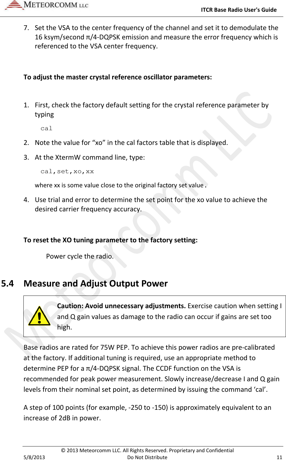     ITCR Base Radio User&apos;s Guide  © 2013 Meteorcomm LLC. All Rights Reserved. Proprietary and Confidential   5/8/2013  Do Not Distribute  11 7. Set the VSA to the center frequency of the channel and set it to demodulate the 16 ksym/second π/4-DQPSK emission and measure the error frequency which is referenced to the VSA center frequency.  To adjust the master crystal reference oscillator parameters:  1. First, check the factory default setting for the crystal reference parameter by typing cal  2. Note the value for “xo” in the cal factors table that is displayed. 3. At the XtermW command line, type: cal,set,xo,xx where xx is some value close to the original factory set value. 4. Use trial and error to determine the set point for the xo value to achieve the desired carrier frequency accuracy.  To reset the XO tuning parameter to the factory setting: Power cycle the radio.  5.4 Measure and Adjust Output Power  Caution: Avoid unnecessary adjustments. Exercise caution when setting I and Q gain values as damage to the radio can occur if gains are set too high.  Base radios are rated for 75W PEP. To achieve this power radios are pre-calibrated at the factory. If additional tuning is required, use an appropriate method to determine PEP for a π/4-DQPSK signal. The CCDF function on the VSA is recommended for peak power measurement. Slowly increase/decrease I and Q gain levels from their nominal set point, as determined by issuing the command ‘cal’.  A step of 100 points (for example, -250 to -150) is approximately equivalent to an increase of 2dB in power.  