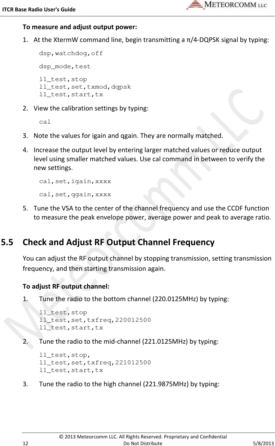  ITCR Base Radio User&apos;s Guide    © 2013 Meteorcomm LLC. All Rights Reserved. Proprietary and Confidential   12  Do Not Distribute  5/8/2013 To measure and adjust output power: 1. At the XtermW command line, begin transmitting a π/4-DQPSK signal by typing: dsp,watchdog,off dsp_mode,test l1_test,stop l1_test,set,txmod,dqpsk l1_test,start,tx 2. View the calibration settings by typing: cal 3. Note the values for igain and qgain. They are normally matched. 4. Increase the output level by entering larger matched values or reduce output level using smaller matched values. Use cal command in between to verify the new settings. cal,set,igain,xxxx cal,set,qgain,xxxx  5. Tune the VSA to the center of the channel frequency and use the CCDF function to measure the peak envelope power, average power and peak to average ratio.  5.5 Check and Adjust RF Output Channel Frequency You can adjust the RF output channel by stopping transmission, setting transmission frequency, and then starting transmission again.  To adjust RF output channel: 1. Tune the radio to the bottom channel (220.0125MHz) by typing: l1_test,stop l1_test,set,txfreq,220012500 l1_test,start,tx   2. Tune the radio to the mid-channel (221.0125MHz) by typing: l1_test,stop, l1_test,set,txfreq,221012500 l1_test,start,tx   3. Tune the radio to the high channel (221.9875MHz) by typing: 