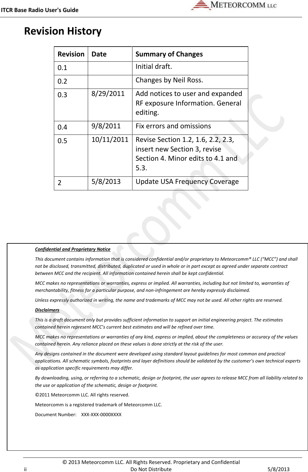 ITCR Base Radio User&apos;s Guide    © 2013 Meteorcomm LLC. All Rights Reserved. Proprietary and Confidential   ii Do Not Distribute  5/8/2013 Revision History Revision Date Summary of Changes 0.1  Initial draft. 0.2  Changes by Neil Ross.  0.3 8/29/2011 Add notices to user and expanded RF exposure Information. General editing. 0.4 9/8/2011 Fix errors and omissions 0.5 10/11/2011 Revise Section 1.2, 1.6, 2.2, 2.3, insert new Section 3, revise Section 4. Minor edits to 4.1 and 5.3. 2 5/8/2013 Update USA Frequency Coverage    Confidential and Proprietary Notice This document contains information that is considered confidential and/or proprietary to Meteorcomm® LLC (“MCC”) and shall not be disclosed, transmitted, distributed, duplicated or used in whole or in part except as agreed under separate contract between MCC and the recipient. All information contained herein shall be kept confidential. MCC makes no representations or warranties, express or implied. All warranties, including but not limited to, warranties of merchantability, fitness for a particular purpose, and non-infringement are hereby expressly disclaimed.  Unless expressly authorized in writing, the name and trademarks of MCC may not be used. All other rights are reserved. Disclaimers This is a draft document only but provides sufficient information to support an initial engineering project. The estimates contained herein represent MCC’s current best estimates and will be refined over time.  MCC makes no representations or warranties of any kind, express or implied, about the completeness or accuracy of the values contained herein. Any reliance placed on these values is done strictly at the risk of the user. Any designs contained in the document were developed using standard layout guidelines for most common and practical applications. All schematic symbols, footprints and layer definitions should be validated by the customer’s own technical experts as application specific requirements may differ. By downloading, using, or referring to a schematic, design or footprint, the user agrees to release MCC from all liability related to the use or application of the schematic, design or footprint. ©2011 Meteorcomm LLC. All rights reserved. Meteorcomm is a registered trademark of Meteorcomm LLC.  Document Number:   XXX-XXX-0000XXXX 